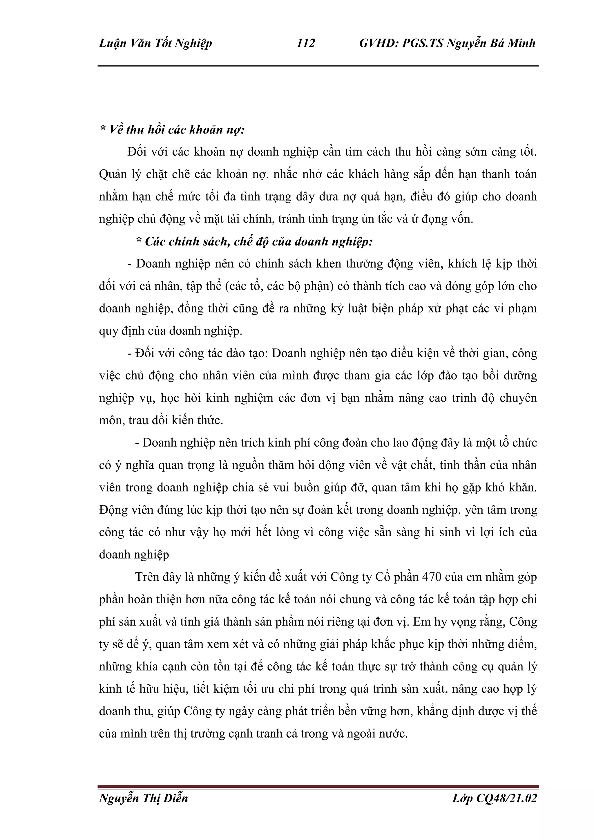 Luận Văn Tốt Nghiệp 112 GVHD: PGS.TS Nguyễn Bá Minh
Nguyễn Thị Diễn Lớp CQ48/21.02
* Về thu hồi các khoản nợ:
Đối với các khoản nợ doanh nghiệp cần tìm cách thu hồi càng sớm càng tốt.
Quản lý chặt chẽ các khoản nợ. nhắc nhở các khách hàng sắp đến hạn thanh toán
nhằm hạn chế mức tối đa tình trạng dây dưa nợ quá hạn, điều đó giúp cho doanh
nghiệp chủ động về mặt tài chính, tránh tình trạng ùn tắc và ứ đọng vốn.
* Các chính sách, chế độ của doanh nghiệp:
- Doanh nghiệp nên có chính sách khen thưởng động viên, khích lệ kịp thời
đối với cá nhân, tập thể (các tổ, các bộ phận) có thành tích cao và đóng góp lớn cho
doanh nghiệp, đồng thời cũng đề ra những kỷ luật biện pháp xử phạt các vi phạm
quy định của doanh nghiệp.
- Đối với công tác đào tạo: Doanh nghiệp nên tạo điều kiện về thời gian, công
việc chủ động cho nhân viên của mình được tham gia các lớp đào tạo bồi dưỡng
nghiệp vụ, học hỏi kinh nghiệm các đơn vị bạn nhằm nâng cao trình độ chuyên
môn, trau dồi kiến thức.
- Doanh nghiệp nên trích kinh phí công đoàn cho lao động đây là một tổ chức
có ý nghĩa quan trọng là nguồn thăm hỏi động viên về vật chất, tinh thần của nhân
viên trong doanh nghiệp chia sẻ vui buồn giúp đỡ, quan tâm khi họ gặp khó khăn.
Động viên đúng lúc kịp thời tạo nên sự đoàn kết trong doanh nghiệp. yên tâm trong
công tác có như vậy họ mới hết lòng vì công việc sẵn sàng hi sinh vì lợi ích của
doanh nghiệp
Trên đây là những ý kiến đề xuất với Công ty Cổ phần 470 của em nhằm góp
phần hoàn thiện hơn nữa công tác kế toán nói chung và công tác kế toán tập hợp chi
phí sản xuất và tính giá thành sản phẩm nói riêng tại đơn vị. Em hy vọng rằng, Công
ty sẽ để ý, quan tâm xem xét và có những giải pháp khắc phục kịp thời những điểm,
những khía cạnh còn tồn tại để công tác kế toán thực sự trở thành công cụ quản lý
kinh tế hữu hiệu, tiết kiệm tối ưu chi phí trong quá trình sản xuất, nâng cao hợp lý
doanh thu, giúp Công ty ngày càng phát triển bền vững hơn, khẳng định được vị thế
của mình trên thị trường cạnh tranh cả trong và ngoài nước.
 