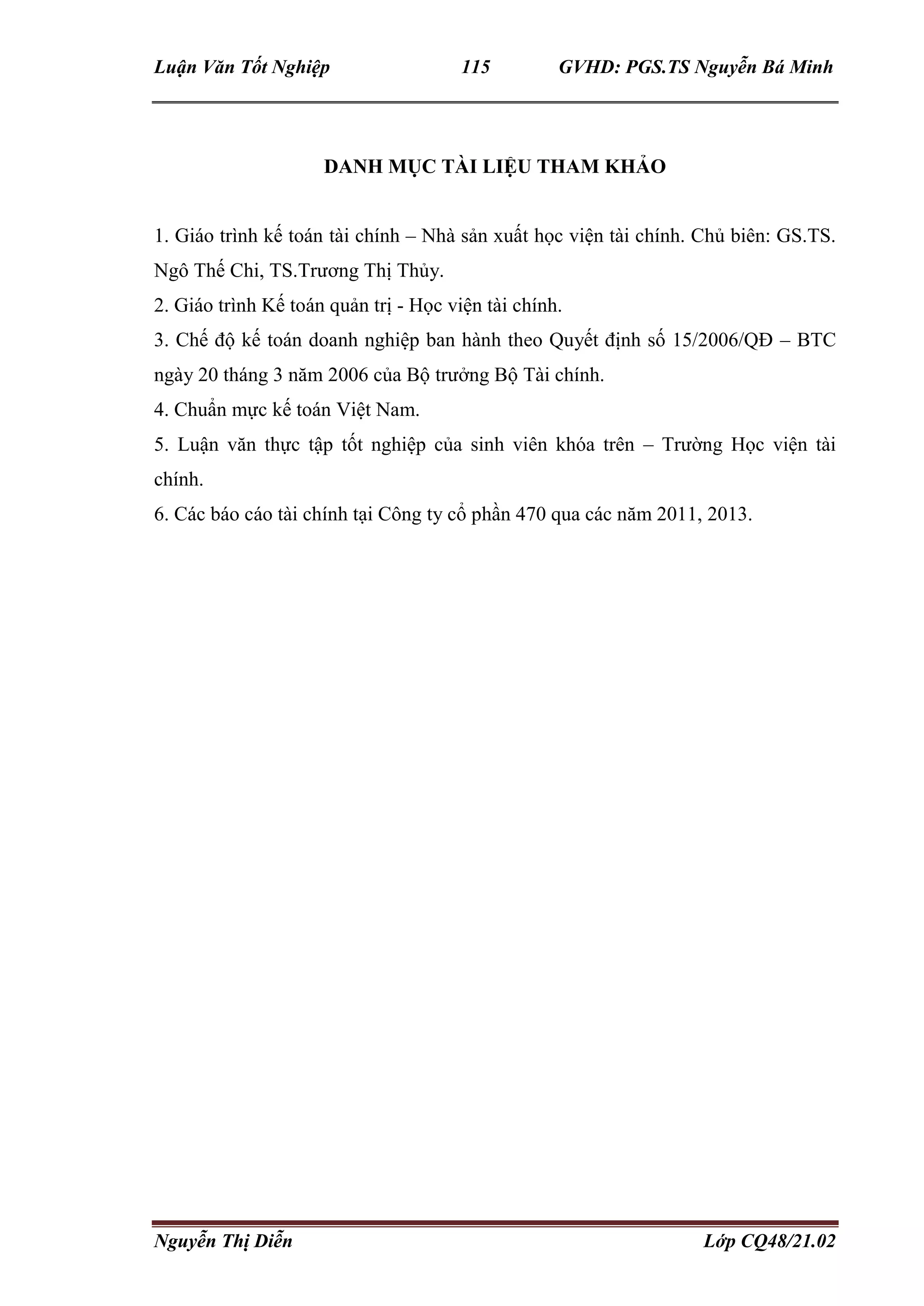 Luận Văn Tốt Nghiệp 115 GVHD: PGS.TS Nguyễn Bá Minh
Nguyễn Thị Diễn Lớp CQ48/21.02
DANH MỤC TÀI LIỆU THAM KHẢO
1. Giáo trình kế toán tài chính – Nhà sản xuất học viện tài chính. Chủ biên: GS.TS.
Ngô Thế Chi, TS.Trương Thị Thủy.
2. Giáo trình Kế toán quản trị - Học viện tài chính.
3. Chế độ kế toán doanh nghiệp ban hành theo Quyết định số 15/2006/QĐ – BTC
ngày 20 tháng 3 năm 2006 của Bộ trưởng Bộ Tài chính.
4. Chuẩn mực kế toán Việt Nam.
5. Luận văn thực tập tốt nghiệp của sinh viên khóa trên – Trường Học viện tài
chính.
6. Các báo cáo tài chính tại Công ty cổ phần 470 qua các năm 2011, 2013.
 