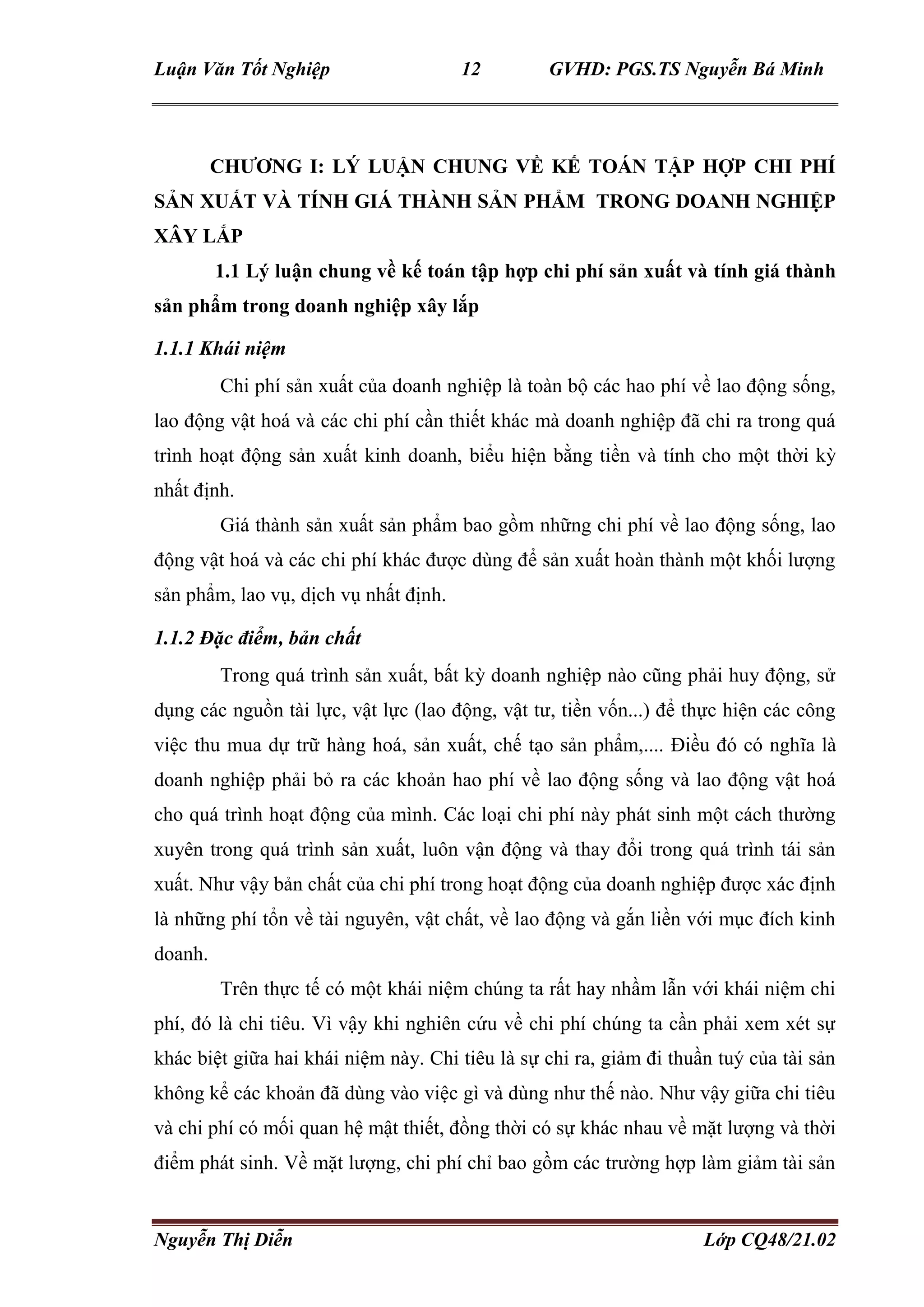 Luận Văn Tốt Nghiệp 12 GVHD: PGS.TS Nguyễn Bá Minh
Nguyễn Thị Diễn Lớp CQ48/21.02
CHƯƠNG I: LÝ LUẬN CHUNG VỀ KẾ TOÁN TẬP HỢP CHI PHÍ
SẢN XUẤT VÀ TÍNH GIÁ THÀNH SẢN PHẨM TRONG DOANH NGHIỆP
XÂY LẮP
1.1 Lý luận chung về kế toán tập hợp chi phí sản xuất và tính giá thành
sản phẩm trong doanh nghiệp xây lắp
1.1.1 Khái niệm
Chi phí sản xuất của doanh nghiệp là toàn bộ các hao phí về lao động sống,
lao động vật hoá và các chi phí cần thiết khác mà doanh nghiệp đã chi ra trong quá
trình hoạt động sản xuất kinh doanh, biểu hiện bằng tiền và tính cho một thời kỳ
nhất định.
Giá thành sản xuất sản phẩm bao gồm những chi phí về lao động sống, lao
động vật hoá và các chi phí khác được dùng để sản xuất hoàn thành một khối lượng
sản phẩm, lao vụ, dịch vụ nhất định.
1.1.2 Đặc điểm, bản chất
Trong quá trình sản xuất, bất kỳ doanh nghiệp nào cũng phải huy động, sử
dụng các nguồn tài lực, vật lực (lao động, vật tư, tiền vốn...) để thực hiện các công
việc thu mua dự trữ hàng hoá, sản xuất, chế tạo sản phẩm,.... Điều đó có nghĩa là
doanh nghiệp phải bỏ ra các khoản hao phí về lao động sống và lao động vật hoá
cho quá trình hoạt động của mình. Các loại chi phí này phát sinh một cách thường
xuyên trong quá trình sản xuất, luôn vận động và thay đổi trong quá trình tái sản
xuất. Như vậy bản chất của chi phí trong hoạt động của doanh nghiệp được xác định
là những phí tổn về tài nguyên, vật chất, về lao động và gắn liền với mục đích kinh
doanh.
Trên thực tế có một khái niệm chúng ta rất hay nhầm lẫn với khái niệm chi
phí, đó là chi tiêu. Vì vậy khi nghiên cứu về chi phí chúng ta cần phải xem xét sự
khác biệt giữa hai khái niệm này. Chi tiêu là sự chi ra, giảm đi thuần tuý của tài sản
không kể các khoản đã dùng vào việc gì và dùng như thế nào. Như vậy giữa chi tiêu
và chi phí có mối quan hệ mật thiết, đồng thời có sự khác nhau về mặt lượng và thời
điểm phát sinh. Về mặt lượng, chi phí chỉ bao gồm các trường hợp làm giảm tài sản
 
