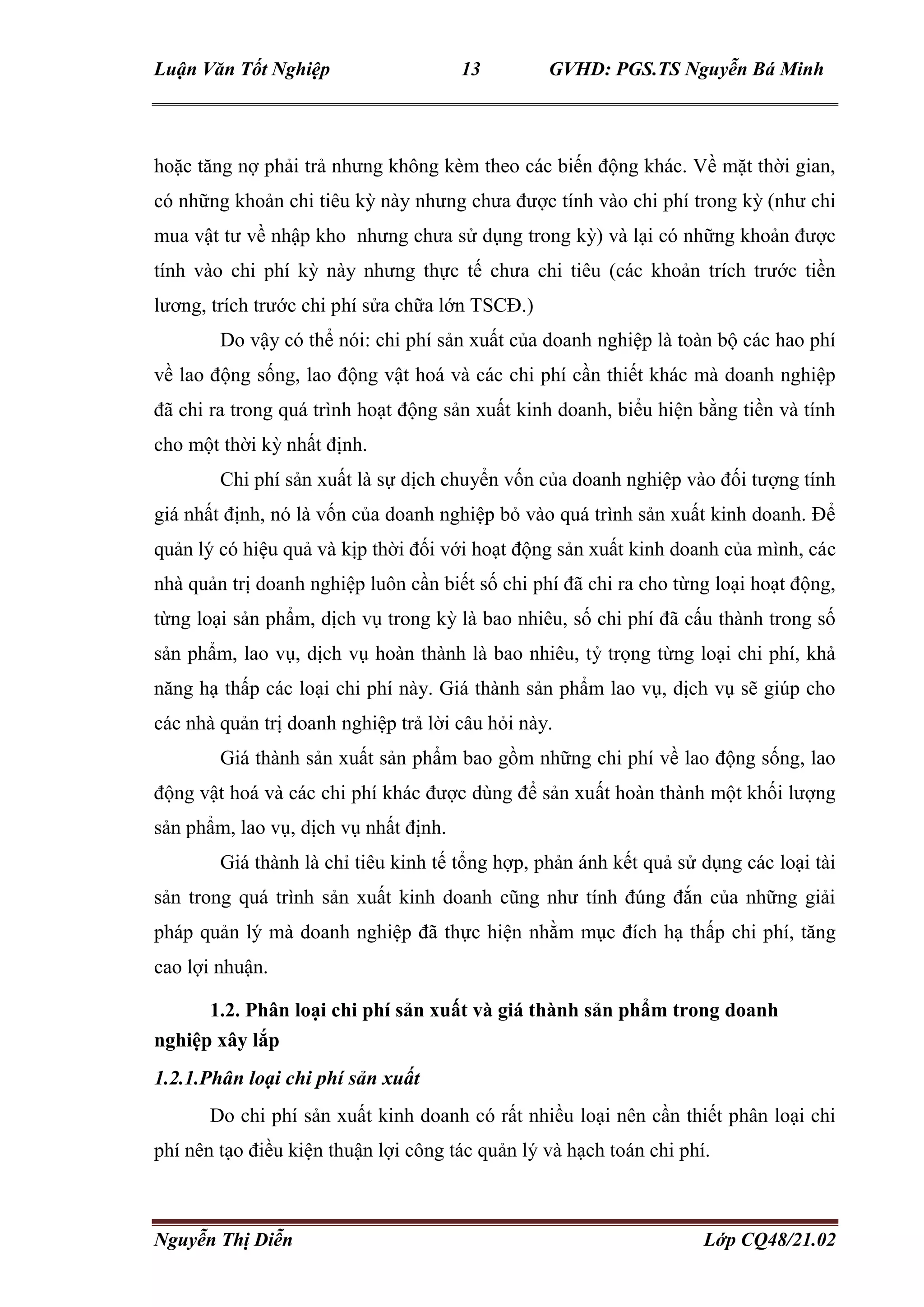 Luận Văn Tốt Nghiệp 13 GVHD: PGS.TS Nguyễn Bá Minh
Nguyễn Thị Diễn Lớp CQ48/21.02
hoặc tăng nợ phải trả nhưng không kèm theo các biến động khác. Về mặt thời gian,
có những khoản chi tiêu kỳ này nhưng chưa được tính vào chi phí trong kỳ (như chi
mua vật tư về nhập kho nhưng chưa sử dụng trong kỳ) và lại có những khoản được
tính vào chi phí kỳ này nhưng thực tế chưa chi tiêu (các khoản trích trước tiền
lương, trích trước chi phí sửa chữa lớn TSCĐ.)
Do vậy có thể nói: chi phí sản xuất của doanh nghiệp là toàn bộ các hao phí
về lao động sống, lao động vật hoá và các chi phí cần thiết khác mà doanh nghiệp
đã chi ra trong quá trình hoạt động sản xuất kinh doanh, biểu hiện bằng tiền và tính
cho một thời kỳ nhất định.
Chi phí sản xuất là sự dịch chuyển vốn của doanh nghiệp vào đối tượng tính
giá nhất định, nó là vốn của doanh nghiệp bỏ vào quá trình sản xuất kinh doanh. Để
quản lý có hiệu quả và kịp thời đối với hoạt động sản xuất kinh doanh của mình, các
nhà quản trị doanh nghiệp luôn cần biết số chi phí đã chi ra cho từng loại hoạt động,
từng loại sản phẩm, dịch vụ trong kỳ là bao nhiêu, số chi phí đã cấu thành trong số
sản phẩm, lao vụ, dịch vụ hoàn thành là bao nhiêu, tỷ trọng từng loại chi phí, khả
năng hạ thấp các loại chi phí này. Giá thành sản phẩm lao vụ, dịch vụ sẽ giúp cho
các nhà quản trị doanh nghiệp trả lời câu hỏi này.
Giá thành sản xuất sản phẩm bao gồm những chi phí về lao động sống, lao
động vật hoá và các chi phí khác được dùng để sản xuất hoàn thành một khối lượng
sản phẩm, lao vụ, dịch vụ nhất định.
Giá thành là chỉ tiêu kinh tế tổng hợp, phản ánh kết quả sử dụng các loại tài
sản trong quá trình sản xuất kinh doanh cũng như tính đúng đắn của những giải
pháp quản lý mà doanh nghiệp đã thực hiện nhằm mục đích hạ thấp chi phí, tăng
cao lợi nhuận.
1.2. Phân loại chi phí sản xuất và giá thành sản phẩm trong doanh
nghiệp xây lắp
1.2.1.Phân loại chi phí sản xuất
Do chi phí sản xuất kinh doanh có rất nhiều loại nên cần thiết phân loại chi
phí nên tạo điều kiện thuận lợi công tác quản lý và hạch toán chi phí.
 