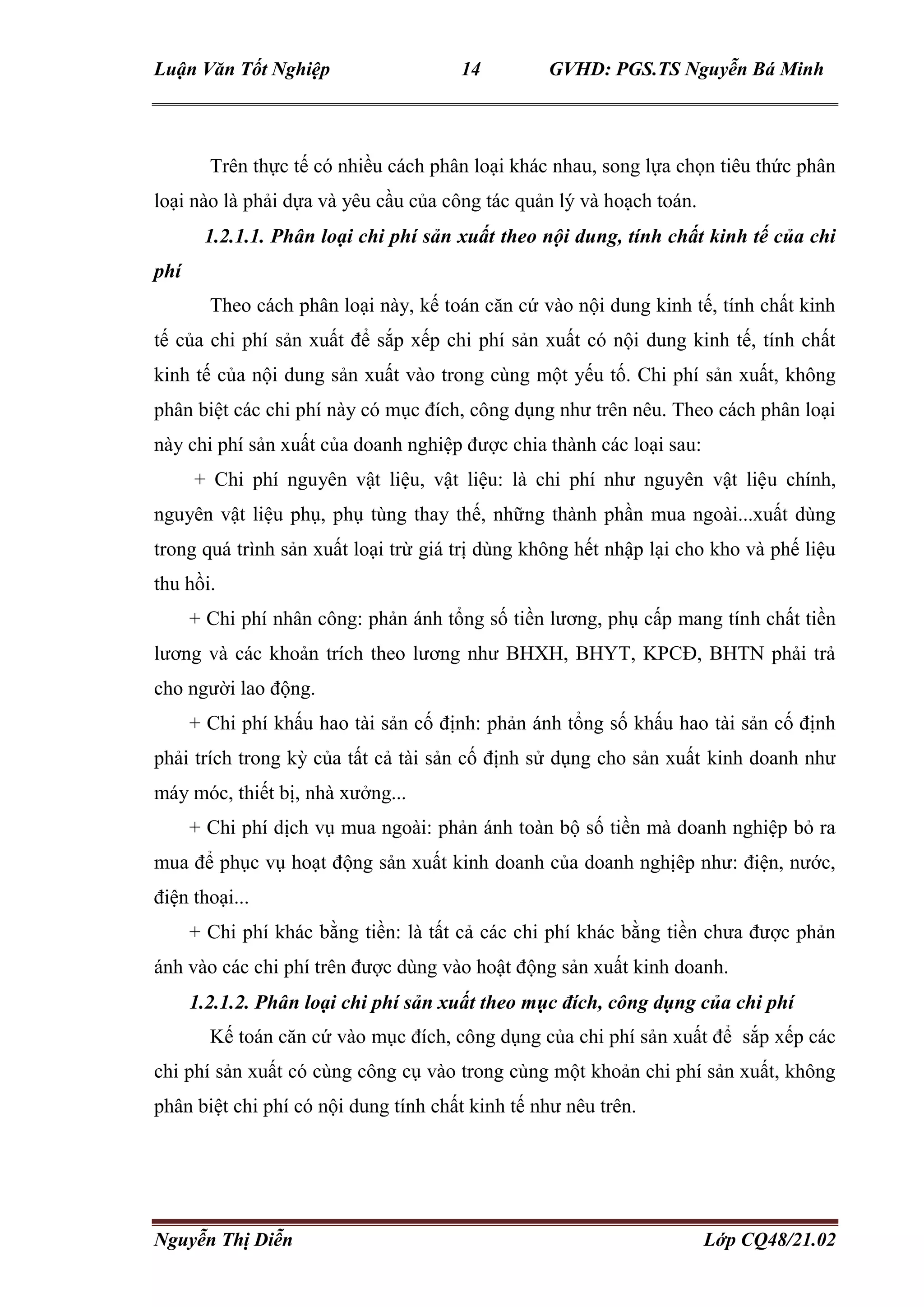 Luận Văn Tốt Nghiệp 14 GVHD: PGS.TS Nguyễn Bá Minh
Nguyễn Thị Diễn Lớp CQ48/21.02
Trên thực tế có nhiều cách phân loại khác nhau, song lựa chọn tiêu thức phân
loại nào là phải dựa và yêu cầu của công tác quản lý và hoạch toán.
1.2.1.1. Phân loại chi phí sản xuất theo nội dung, tính chất kinh tế của chi
phí
Theo cách phân loại này, kế toán căn cứ vào nội dung kinh tế, tính chất kinh
tế của chi phí sản xuất để sắp xếp chi phí sản xuất có nội dung kinh tế, tính chất
kinh tế của nội dung sản xuất vào trong cùng một yếu tố. Chi phí sản xuất, không
phân biệt các chi phí này có mục đích, công dụng như trên nêu. Theo cách phân loại
này chi phí sản xuất của doanh nghiệp được chia thành các loại sau:
+ Chi phí nguyên vật liệu, vật liệu: là chi phí như nguyên vật liệu chính,
nguyên vật liệu phụ, phụ tùng thay thế, những thành phần mua ngoài...xuất dùng
trong quá trình sản xuất loại trừ giá trị dùng không hết nhập lại cho kho và phế liệu
thu hồi.
+ Chi phí nhân công: phản ánh tổng số tiền lương, phụ cấp mang tính chất tiền
lương và các khoản trích theo lương như BHXH, BHYT, KPCĐ, BHTN phải trả
cho người lao động.
+ Chi phí khấu hao tài sản cố định: phản ánh tổng số khấu hao tài sản cố định
phải trích trong kỳ của tất cả tài sản cố định sử dụng cho sản xuất kinh doanh như
máy móc, thiết bị, nhà xưởng...
+ Chi phí dịch vụ mua ngoài: phản ánh toàn bộ số tiền mà doanh nghiệp bỏ ra
mua để phục vụ hoạt động sản xuất kinh doanh của doanh nghịêp như: điện, nước,
điện thoại...
+ Chi phí khác bằng tiền: là tất cả các chi phí khác bằng tiền chưa được phản
ánh vào các chi phí trên được dùng vào hoật động sản xuất kinh doanh.
1.2.1.2. Phân loại chi phí sản xuất theo mục đích, công dụng của chi phí
Kế toán căn cứ vào mục đích, công dụng của chi phí sản xuất để sắp xếp các
chi phí sản xuất có cùng công cụ vào trong cùng một khoản chi phí sản xuất, không
phân biệt chi phí có nội dung tính chất kinh tế như nêu trên.
 
