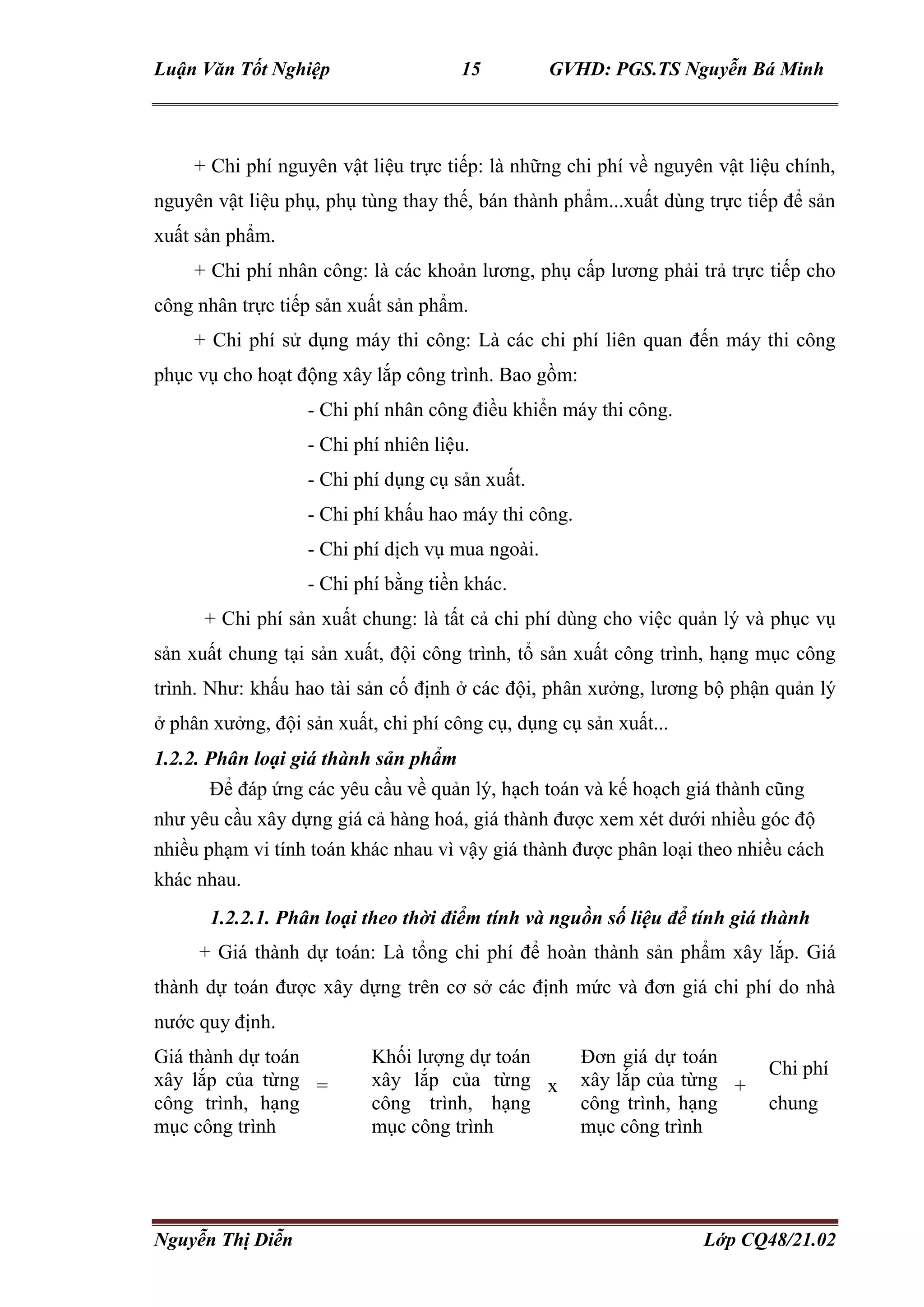 Luận Văn Tốt Nghiệp 15 GVHD: PGS.TS Nguyễn Bá Minh
Nguyễn Thị Diễn Lớp CQ48/21.02
+ Chi phí nguyên vật liệu trực tiếp: là những chi phí về nguyên vật liệu chính,
nguyên vật liệu phụ, phụ tùng thay thế, bán thành phẩm...xuất dùng trực tiếp để sản
xuất sản phẩm.
+ Chi phí nhân công: là các khoản lương, phụ cấp lương phải trả trực tiếp cho
công nhân trực tiếp sản xuất sản phẩm.
+ Chi phí sử dụng máy thi công: Là các chi phí liên quan đến máy thi công
phục vụ cho hoạt động xây lắp công trình. Bao gồm:
- Chi phí nhân công điều khiển máy thi công.
- Chi phí nhiên liệu.
- Chi phí dụng cụ sản xuất.
- Chi phí khấu hao máy thi công.
- Chi phí dịch vụ mua ngoài.
- Chi phí bằng tiền khác.
+ Chi phí sản xuất chung: là tất cả chi phí dùng cho việc quản lý và phục vụ
sản xuất chung tại sản xuất, đội công trình, tổ sản xuất công trình, hạng mục công
trình. Như: khấu hao tài sản cố định ở các đội, phân xưởng, lương bộ phận quản lý
ở phân xưởng, đội sản xuất, chi phí công cụ, dụng cụ sản xuất...
1.2.2. Phân loại giá thành sản phẩm
Để đáp ứng các yêu cầu về quản lý, hạch toán và kế hoạch giá thành cũng
như yêu cầu xây dựng giá cả hàng hoá, giá thành được xem xét dưới nhiều góc độ
nhiều phạm vi tính toán khác nhau vì vậy giá thành được phân loại theo nhiều cách
khác nhau.
1.2.2.1. Phân loại theo thời điểm tính và nguồn số liệu để tính giá thành
+ Giá thành dự toán: Là tổng chi phí để hoàn thành sản phẩm xây lắp. Giá
thành dự toán được xây dựng trên cơ sở các định mức và đơn giá chi phí do nhà
nước quy định.
Giá thành dự toán
xây lắp của từng
công trình, hạng
mục công trình
=
Khối lượng dự toán
xây lắp của từng
công trình, hạng
mục công trình
x
Đơn giá dự toán
xây lắp của từng
công trình, hạng
mục công trình
+
Chi phí
chung
 