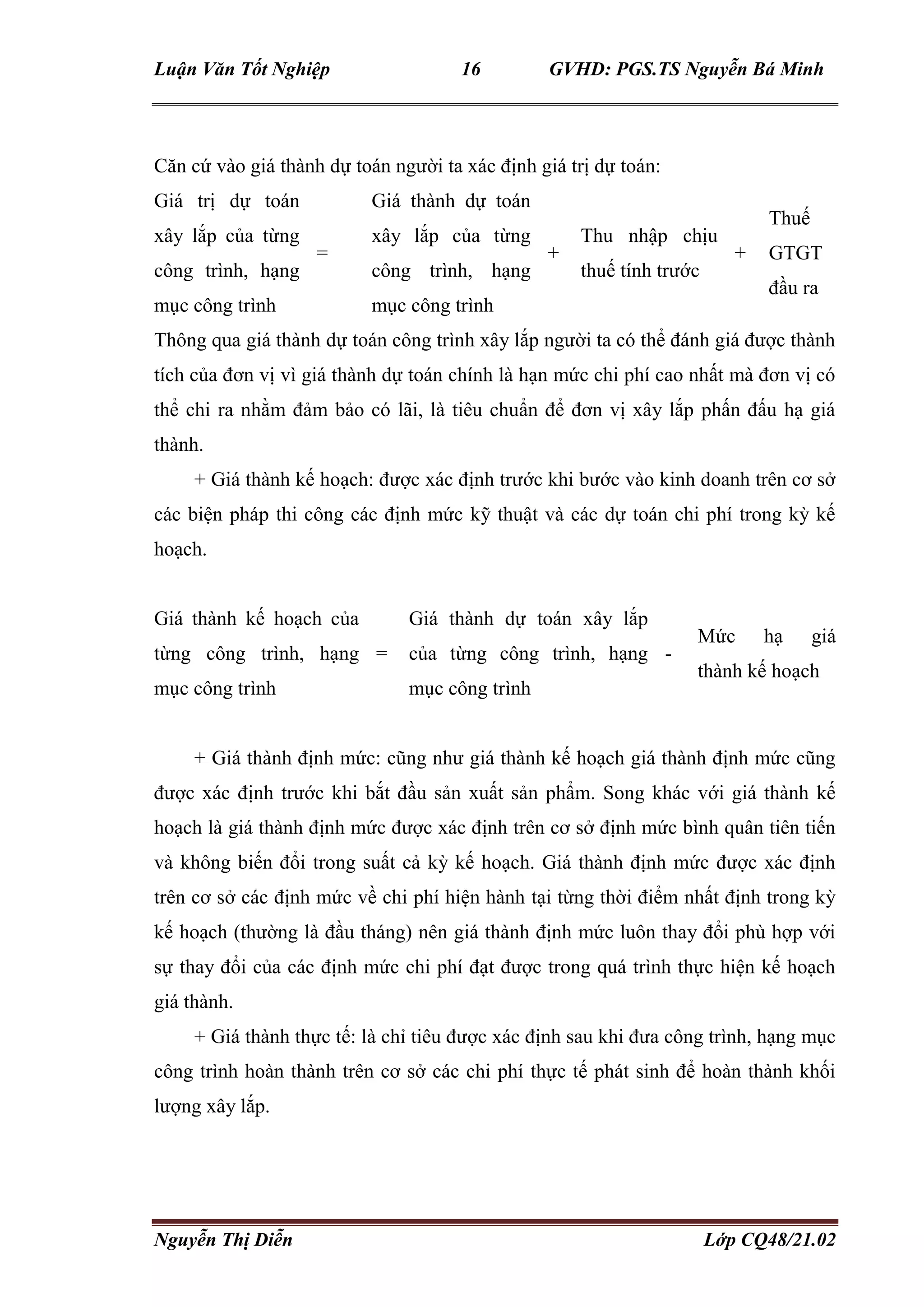 Luận Văn Tốt Nghiệp 16 GVHD: PGS.TS Nguyễn Bá Minh
Nguyễn Thị Diễn Lớp CQ48/21.02
Căn cứ vào giá thành dự toán người ta xác định giá trị dự toán:
Giá trị dự toán
xây lắp của từng
công trình, hạng
mục công trình
=
Giá thành dự toán
xây lắp của từng
công trình, hạng
mục công trình
+
Thu nhập chịu
thuế tính trước
+
Thuế
GTGT
đầu ra
Thông qua giá thành dự toán công trình xây lắp người ta có thể đánh giá được thành
tích của đơn vị vì giá thành dự toán chính là hạn mức chi phí cao nhất mà đơn vị có
thể chi ra nhằm đảm bảo có lãi, là tiêu chuẩn để đơn vị xây lắp phấn đấu hạ giá
thành.
+ Giá thành kế hoạch: được xác định trước khi bước vào kinh doanh trên cơ sở
các biện pháp thi công các định mức kỹ thuật và các dự toán chi phí trong kỳ kế
hoạch.
Giá thành kế hoạch của
từng công trình, hạng
mục công trình
=
Giá thành dự toán xây lắp
của từng công trình, hạng
mục công trình
-
Mức hạ giá
thành kế hoạch
+ Giá thành định mức: cũng như giá thành kế hoạch giá thành định mức cũng
được xác định trước khi bắt đầu sản xuất sản phẩm. Song khác với giá thành kế
hoạch là giá thành định mức được xác định trên cơ sở định mức bình quân tiên tiến
và không biến đổi trong suất cả kỳ kế hoạch. Giá thành định mức được xác định
trên cơ sở các định mức về chi phí hiện hành tại từng thời điểm nhất định trong kỳ
kế hoạch (thường là đầu tháng) nên giá thành định mức luôn thay đổi phù hợp với
sự thay đổi của các định mức chi phí đạt được trong quá trình thực hiện kế hoạch
giá thành.
+ Giá thành thực tế: là chỉ tiêu được xác định sau khi đưa công trình, hạng mục
công trình hoàn thành trên cơ sở các chi phí thực tế phát sinh để hoàn thành khối
lượng xây lắp.
 