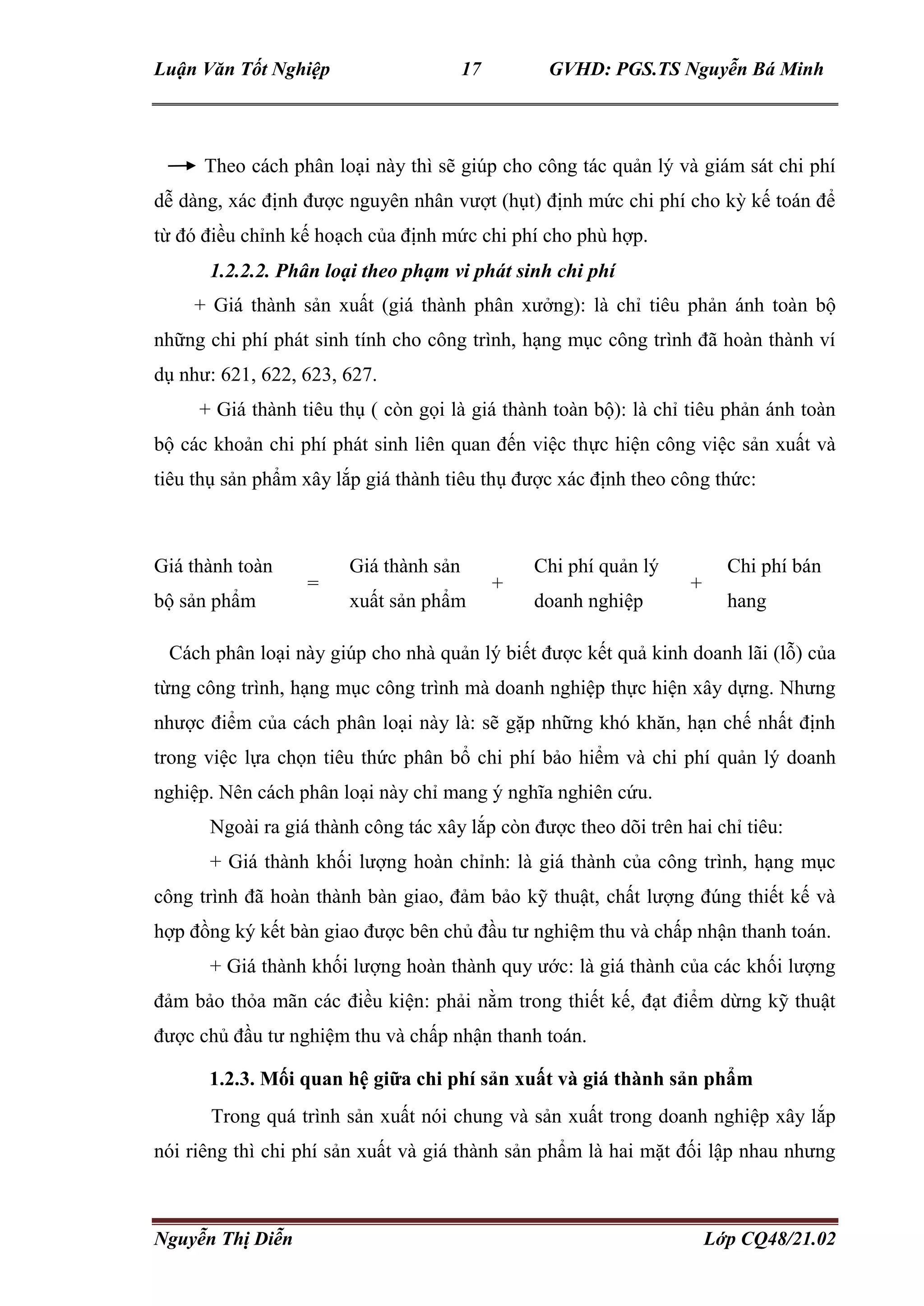 Luận Văn Tốt Nghiệp 17 GVHD: PGS.TS Nguyễn Bá Minh
Nguyễn Thị Diễn Lớp CQ48/21.02
Theo cách phân loại này thì sẽ giúp cho công tác quản lý và giám sát chi phí
dễ dàng, xác định được nguyên nhân vượt (hụt) định mức chi phí cho kỳ kế toán để
từ đó điều chỉnh kế hoạch của định mức chi phí cho phù hợp.
1.2.2.2. Phân loại theo phạm vi phát sinh chi phí
+ Giá thành sản xuất (giá thành phân xưởng): là chỉ tiêu phản ánh toàn bộ
những chi phí phát sinh tính cho công trình, hạng mục công trình đã hoàn thành ví
dụ như: 621, 622, 623, 627.
+ Giá thành tiêu thụ ( còn gọi là giá thành toàn bộ): là chỉ tiêu phản ánh toàn
bộ các khoản chi phí phát sinh liên quan đến việc thực hiện công việc sản xuất và
tiêu thụ sản phẩm xây lắp giá thành tiêu thụ được xác định theo công thức:
Giá thành toàn
bộ sản phẩm
Giá thành sản
xuất sản phẩm
Chi phí quản lý
doanh nghiệp
Chi phí bán
hang
= + +
Cách phân loại này giúp cho nhà quản lý biết được kết quả kinh doanh lãi (lỗ) của
từng công trình, hạng mục công trình mà doanh nghiệp thực hiện xây dựng. Nhưng
nhược điểm của cách phân loại này là: sẽ gặp những khó khăn, hạn chế nhất định
trong việc lựa chọn tiêu thức phân bổ chi phí bảo hiểm và chi phí quản lý doanh
nghiệp. Nên cách phân loại này chỉ mang ý nghĩa nghiên cứu.
Ngoài ra giá thành công tác xây lắp còn được theo dõi trên hai chỉ tiêu:
+ Giá thành khối lượng hoàn chỉnh: là giá thành của công trình, hạng mục
công trình đã hoàn thành bàn giao, đảm bảo kỹ thuật, chất lượng đúng thiết kế và
hợp đồng ký kết bàn giao được bên chủ đầu tư nghiệm thu và chấp nhận thanh toán.
+ Giá thành khối lượng hoàn thành quy ước: là giá thành của các khối lượng
đảm bảo thỏa mãn các điều kiện: phải nằm trong thiết kế, đạt điểm dừng kỹ thuật
được chủ đầu tư nghiệm thu và chấp nhận thanh toán.
1.2.3. Mối quan hệ giữa chi phí sản xuất và giá thành sản phẩm
Trong quá trình sản xuất nói chung và sản xuất trong doanh nghiệp xây lắp
nói riêng thì chi phí sản xuất và giá thành sản phẩm là hai mặt đối lập nhau nhưng
 