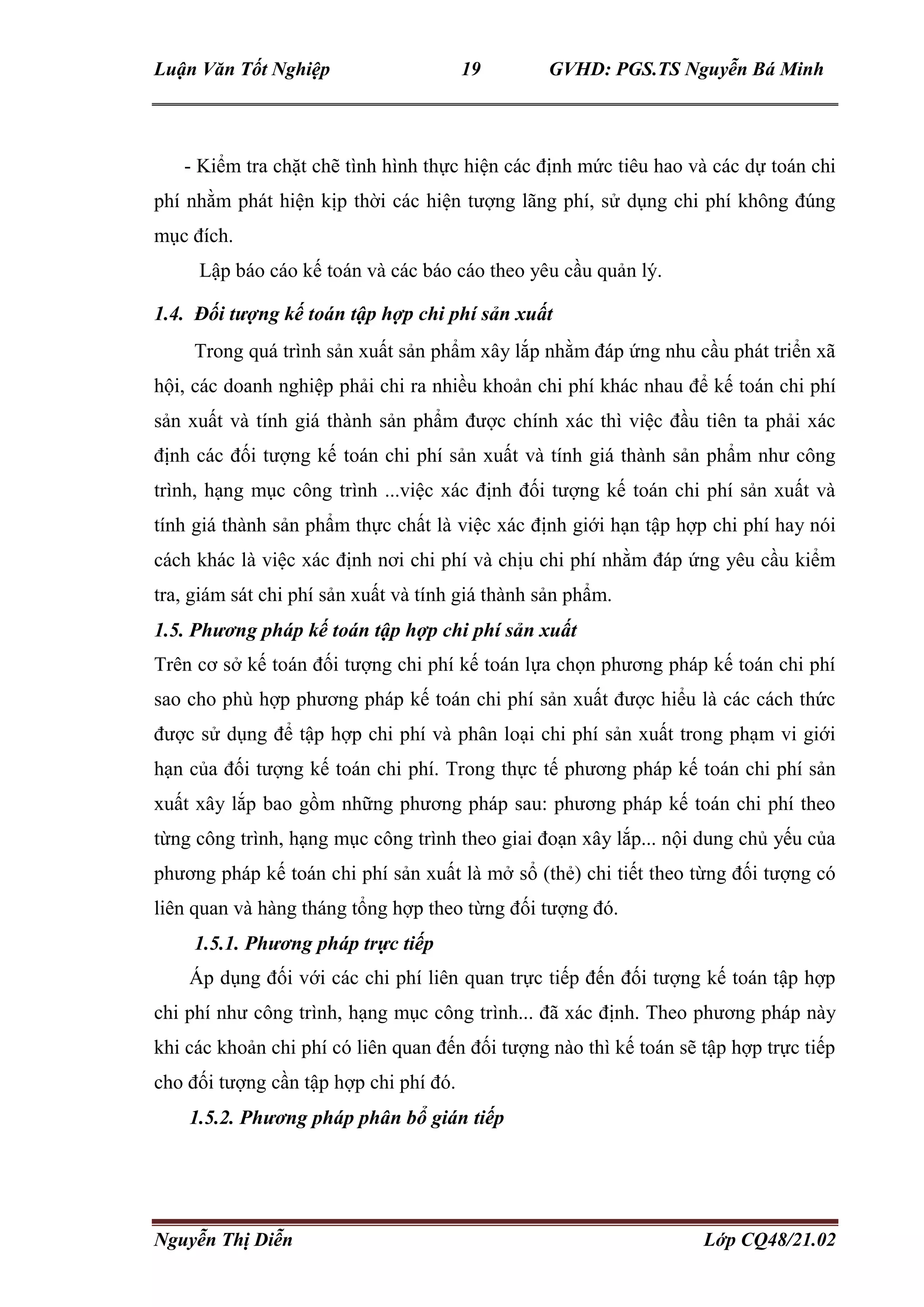 Luận Văn Tốt Nghiệp 19 GVHD: PGS.TS Nguyễn Bá Minh
Nguyễn Thị Diễn Lớp CQ48/21.02
- Kiểm tra chặt chẽ tình hình thực hiện các định mức tiêu hao và các dự toán chi
phí nhằm phát hiện kịp thời các hiện tượng lãng phí, sử dụng chi phí không đúng
mục đích.
Lập báo cáo kế toán và các báo cáo theo yêu cầu quản lý.
1.4. Đối tượng kế toán tập hợp chi phí sản xuất
Trong quá trình sản xuất sản phẩm xây lắp nhằm đáp ứng nhu cầu phát triển xã
hội, các doanh nghiệp phải chi ra nhiều khoản chi phí khác nhau để kế toán chi phí
sản xuất và tính giá thành sản phẩm được chính xác thì việc đầu tiên ta phải xác
định các đối tượng kế toán chi phí sản xuất và tính giá thành sản phẩm như công
trình, hạng mục công trình ...việc xác định đối tượng kế toán chi phí sản xuất và
tính giá thành sản phẩm thực chất là việc xác định giới hạn tập hợp chi phí hay nói
cách khác là việc xác định nơi chi phí và chịu chi phí nhằm đáp ứng yêu cầu kiểm
tra, giám sát chi phí sản xuất và tính giá thành sản phẩm.
1.5. Phương pháp kế toán tập hợp chi phí sản xuất
Trên cơ sở kế toán đối tượng chi phí kế toán lựa chọn phương pháp kế toán chi phí
sao cho phù hợp phương pháp kế toán chi phí sản xuất được hiểu là các cách thức
được sử dụng để tập hợp chi phí và phân loại chi phí sản xuất trong phạm vi giới
hạn của đối tượng kế toán chi phí. Trong thực tế phương pháp kế toán chi phí sản
xuất xây lắp bao gồm những phương pháp sau: phương pháp kế toán chi phí theo
từng công trình, hạng mục công trình theo giai đoạn xây lắp... nội dung chủ yếu của
phương pháp kế toán chi phí sản xuất là mở sổ (thẻ) chi tiết theo từng đối tượng có
liên quan và hàng tháng tổng hợp theo từng đối tượng đó.
1.5.1. Phương pháp trực tiếp
Áp dụng đối với các chi phí liên quan trực tiếp đến đối tượng kế toán tập hợp
chi phí như công trình, hạng mục công trình... đã xác định. Theo phương pháp này
khi các khoản chi phí có liên quan đến đối tượng nào thì kế toán sẽ tập hợp trực tiếp
cho đối tượng cần tập hợp chi phí đó.
1.5.2. Phương pháp phân bổ gián tiếp
 