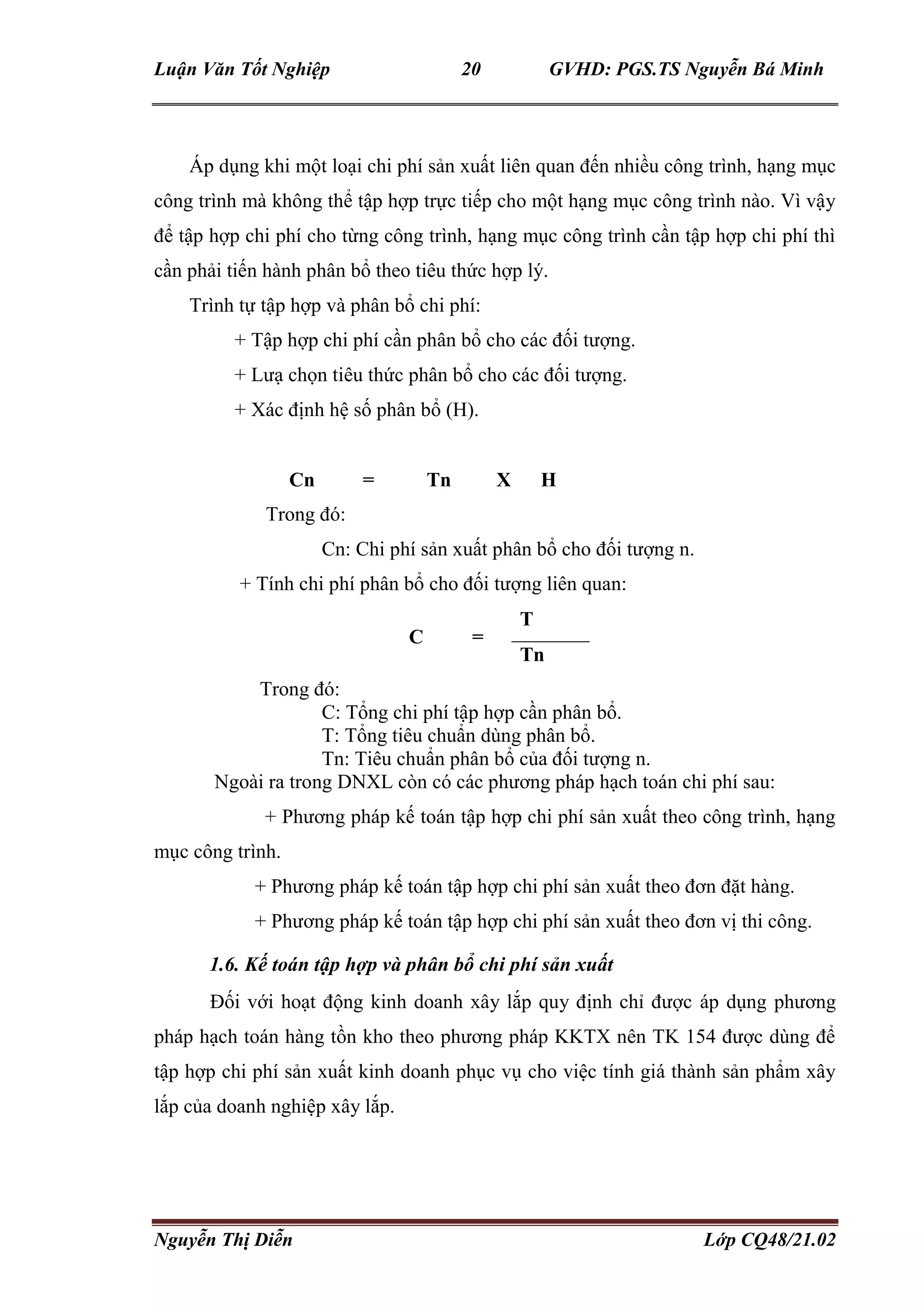 Luận Văn Tốt Nghiệp 20 GVHD: PGS.TS Nguyễn Bá Minh
Nguyễn Thị Diễn Lớp CQ48/21.02
Áp dụng khi một loại chi phí sản xuất liên quan đến nhiều công trình, hạng mục
công trình mà không thể tập hợp trực tiếp cho một hạng mục công trình nào. Vì vậy
để tập hợp chi phí cho từng công trình, hạng mục công trình cần tập hợp chi phí thì
cần phải tiến hành phân bổ theo tiêu thức hợp lý.
Trình tự tập hợp và phân bổ chi phí:
+ Tập hợp chi phí cần phân bổ cho các đối tượng.
+ Lưạ chọn tiêu thức phân bổ cho các đối tượng.
+ Xác định hệ số phân bổ (H).
Cn = Tn X H
Trong đó:
Cn: Chi phí sản xuất phân bổ cho đối tượng n.
+ Tính chi phí phân bổ cho đối tượng liên quan:
C =
T
Tn
Trong đó:
C: Tổng chi phí tập hợp cần phân bổ.
T: Tổng tiêu chuẩn dùng phân bổ.
Tn: Tiêu chuẩn phân bổ của đối tượng n.
Ngoài ra trong DNXL còn có các phương pháp hạch toán chi phí sau:
+ Phương pháp kế toán tập hợp chi phí sản xuất theo công trình, hạng
mục công trình.
+ Phương pháp kế toán tập hợp chi phí sản xuất theo đơn đặt hàng.
+ Phương pháp kế toán tập hợp chi phí sản xuất theo đơn vị thi công.
1.6. Kế toán tập hợp và phân bổ chi phí sản xuất
Đối với hoạt động kinh doanh xây lắp quy định chỉ được áp dụng phương
pháp hạch toán hàng tồn kho theo phương pháp KKTX nên TK 154 được dùng để
tập hợp chi phí sản xuất kinh doanh phục vụ cho việc tính giá thành sản phẩm xây
lắp của doanh nghiệp xây lắp.
 