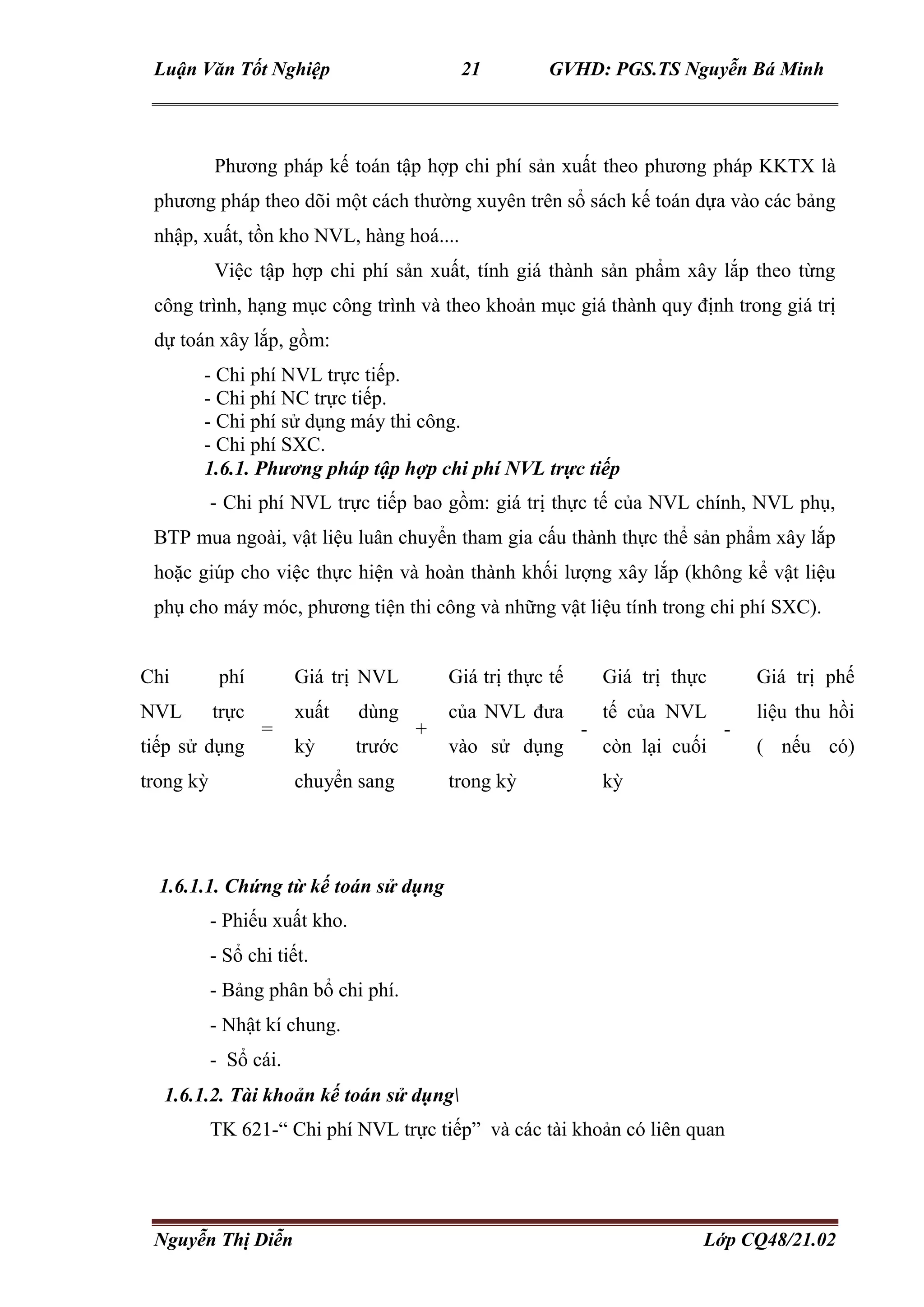 Luận Văn Tốt Nghiệp 21 GVHD: PGS.TS Nguyễn Bá Minh
Nguyễn Thị Diễn Lớp CQ48/21.02
Phương pháp kế toán tập hợp chi phí sản xuất theo phương pháp KKTX là
phương pháp theo dõi một cách thường xuyên trên sổ sách kế toán dựa vào các bảng
nhập, xuất, tồn kho NVL, hàng hoá....
Việc tập hợp chi phí sản xuất, tính giá thành sản phẩm xây lắp theo từng
công trình, hạng mục công trình và theo khoản mục giá thành quy định trong giá trị
dự toán xây lắp, gồm:
- Chi phí NVL trực tiếp.
- Chi phí NC trực tiếp.
- Chi phí sử dụng máy thi công.
- Chi phí SXC.
1.6.1. Phương pháp tập hợp chi phí NVL trực tiếp
- Chi phí NVL trực tiếp bao gồm: giá trị thực tế của NVL chính, NVL phụ,
BTP mua ngoài, vật liệu luân chuyển tham gia cấu thành thực thể sản phẩm xây lắp
hoặc giúp cho việc thực hiện và hoàn thành khối lượng xây lắp (không kể vật liệu
phụ cho máy móc, phương tiện thi công và những vật liệu tính trong chi phí SXC).
Chi phí
NVL trực
tiếp sử dụng
trong kỳ
=
Giá trị NVL
xuất dùng
kỳ trước
chuyển sang
+
Giá trị thực tế
của NVL đưa
vào sử dụng
trong kỳ
-
Giá trị thực
tế của NVL
còn lại cuối
kỳ
-
Giá trị phế
liệu thu hồi
( nếu có)
1.6.1.1. Chứng từ kế toán sử dụng
- Phiếu xuất kho.
- Sổ chi tiết.
- Bảng phân bổ chi phí.
- Nhật kí chung.
- Sổ cái.
1.6.1.2. Tài khoản kế toán sử dụng
TK 621-“ Chi phí NVL trực tiếp” và các tài khoản có liên quan
 