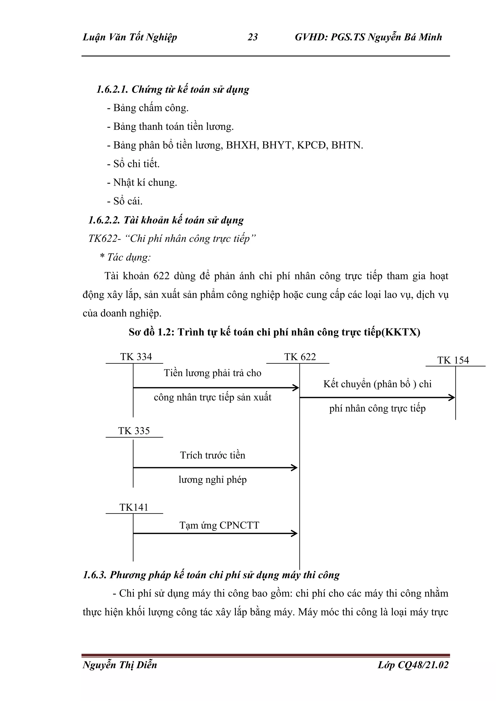 Luận Văn Tốt Nghiệp 23 GVHD: PGS.TS Nguyễn Bá Minh
Nguyễn Thị Diễn Lớp CQ48/21.02
1.6.2.1. Chứng từ kế toán sử dụng
- Bảng chấm công.
- Bảng thanh toán tiền lương.
- Bảng phân bổ tiền lương, BHXH, BHYT, KPCĐ, BHTN.
- Sổ chi tiết.
- Nhật kí chung.
- Sổ cái.
1.6.2.2. Tài khoản kế toán sử dụng
TK622- “Chi phí nhân công trực tiếp”
* Tác dụng:
Tài khoản 622 dùng để phản ánh chi phí nhân công trực tiếp tham gia hoạt
động xây lắp, sản xuất sản phẩm công nghiệp hoặc cung cấp các loại lao vụ, dịch vụ
của doanh nghiệp.
Sơ đồ 1.2: Trình tự kế toán chi phí nhân công trực tiếp(KKTX)
1.6.3. Phương pháp kế toán chi phí sử dụng máy thi công
- Chi phí sử dụng máy thi công bao gồm: chi phí cho các máy thi công nhằm
thực hiện khối lượng công tác xây lắp bằng máy. Máy móc thi công là loại máy trực
TK 334 TK 622
Tiền lương phải trả cho
công nhân trực tiếp sản xuất
Kết chuyển (phân bổ ) chi
phí nhân công trực tiếp
TK 154
Trích trước tiền
lương nghỉ phép
TK 335
TK141
Tạm ứng CPNCTT
 