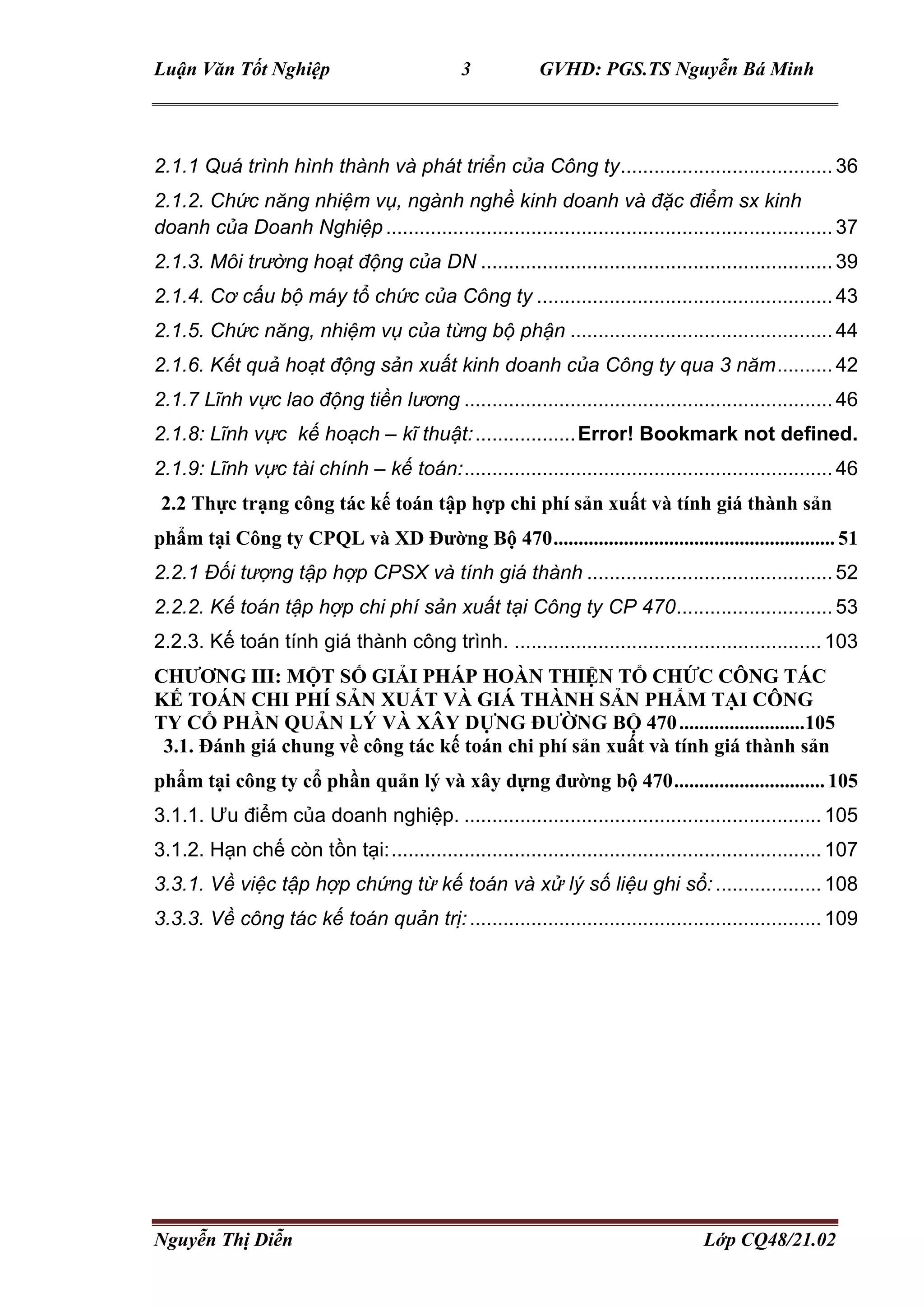 Luận Văn Tốt Nghiệp 3 GVHD: PGS.TS Nguyễn Bá Minh
Nguyễn Thị Diễn Lớp CQ48/21.02
2.1.1 Quá trình hình thành và phát triển của Công ty......................................36
2.1.2. Chức năng nhiệm vụ, ngành nghề kinh doanh và đặc điểm sx kinh
doanh của Doanh Nghiệp................................................................................37
2.1.3. Môi trường hoạt động của DN ............................................................... 39
2.1.4. Cơ cấu bộ máy tổ chức của Công ty .....................................................43
2.1.5. Chức năng, nhiệm vụ của từng bộ phận ...............................................44
2.1.6. Kết quả hoạt động sản xuất kinh doanh của Công ty qua 3 năm..........42
2.1.7 Lĩnh vực lao động tiền lương ..................................................................46
2.1.8: Lĩnh vực kế hoạch – kĩ thuật:..................Error! Bookmark not defined.
2.1.9: Lĩnh vực tài chính – kế toán:..................................................................46
2.2 Thực trạng công tác kế toán tập hợp chi phí sản xuất và tính giá thành sản
phẩm tại Công ty CPQL và XD Đường Bộ 470........................................................ 51
2.2.1 Đối tượng tập hợp CPSX và tính giá thành ............................................52
2.2.2. Kế toán tập hợp chi phí sản xuất tại Công ty CP 470............................ 53
2.2.3. Kế toán tính giá thành công trình. .......................................................103
CHƯƠNG III: MỘT SỐ GIẢI PHÁP HOÀN THIỆN TỔ CHỨC CÔNG TÁC
KẾ TOÁN CHI PHÍ SẢN XUẤT VÀ GIÁ THÀNH SẢN PHẨM TẠI CÔNG
TY CỔ PHẦN QUẢN LÝ VÀ XÂY DỰNG ĐƯỜNG BỘ 470.........................105
3.1. Đánh giá chung về công tác kế toán chi phí sản xuất và tính giá thành sản
phẩm tại công ty cổ phần quản lý và xây dựng đường bộ 470.............................. 105
3.1.1. Ưu điểm của doanh nghiệp. ................................................................ 105
3.1.2. Hạn chế còn tồn tại:.............................................................................107
3.3.1. Về việc tập hợp chứng từ kế toán và xử lý số liệu ghi sổ:...................108
3.3.3. Về công tác kế toán quản trị:............................................................... 109
 