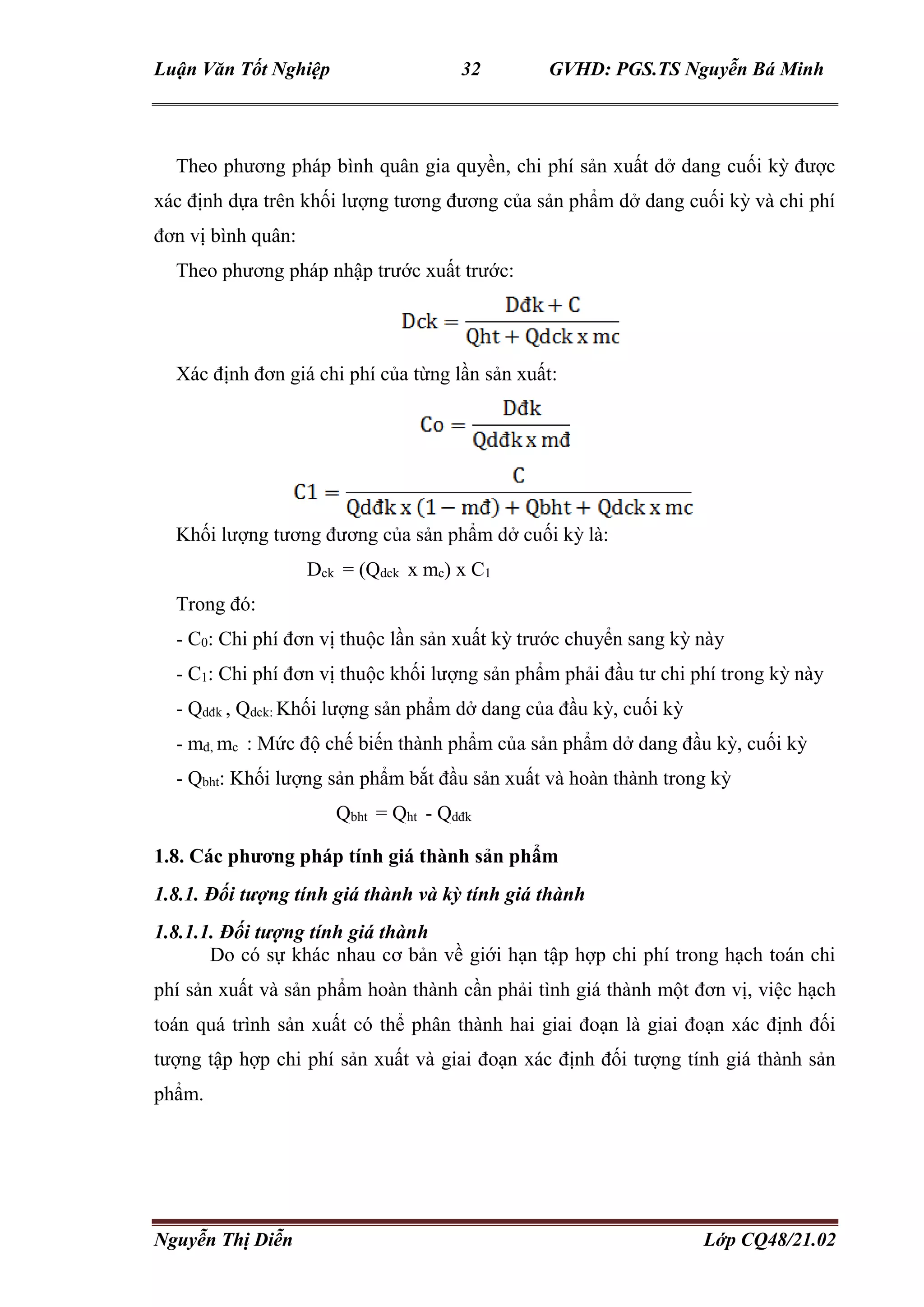 Luận Văn Tốt Nghiệp 32 GVHD: PGS.TS Nguyễn Bá Minh
Nguyễn Thị Diễn Lớp CQ48/21.02
Theo phương pháp bình quân gia quyền, chi phí sản xuất dở dang cuối kỳ được
xác định dựa trên khối lượng tương đương của sản phẩm dở dang cuối kỳ và chi phí
đơn vị bình quân:
Theo phương pháp nhập trước xuất trước:
Xác định đơn giá chi phí của từng lần sản xuất:
Khối lượng tương đương của sản phẩm dở cuối kỳ là:
Dck = (Qdck x mc) x C1
Trong đó:
- C0: Chi phí đơn vị thuộc lần sản xuất kỳ trước chuyển sang kỳ này
- C1: Chi phí đơn vị thuộc khối lượng sản phẩm phải đầu tư chi phí trong kỳ này
- Qdđk , Qdck: Khối lượng sản phẩm dở dang của đầu kỳ, cuối kỳ
- mđ, mc : Mức độ chế biến thành phẩm của sản phẩm dở dang đầu kỳ, cuối kỳ
- Qbht: Khối lượng sản phẩm bắt đầu sản xuất và hoàn thành trong kỳ
Qbht = Qht - Qdđk
1.8. Các phương pháp tính giá thành sản phẩm
1.8.1. Đối tượng tính giá thành và kỳ tính giá thành
1.8.1.1. Đối tượng tính giá thành
Do có sự khác nhau cơ bản về giới hạn tập hợp chi phí trong hạch toán chi
phí sản xuất và sản phẩm hoàn thành cần phải tình giá thành một đơn vị, việc hạch
toán quá trình sản xuất có thể phân thành hai giai đoạn là giai đoạn xác định đối
tượng tập hợp chi phí sản xuất và giai đoạn xác định đối tượng tính giá thành sản
phẩm.
 