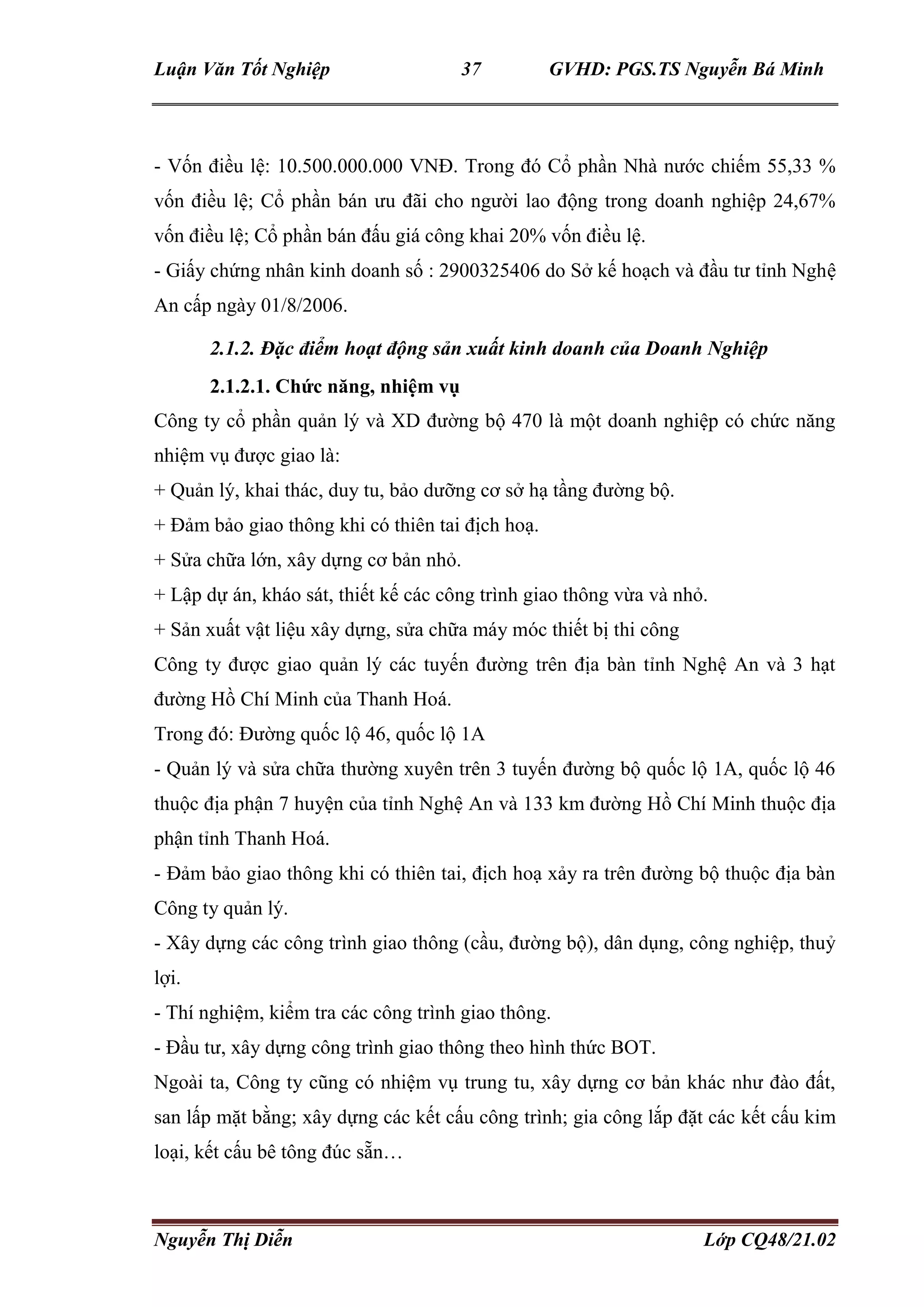 Luận Văn Tốt Nghiệp 37 GVHD: PGS.TS Nguyễn Bá Minh
Nguyễn Thị Diễn Lớp CQ48/21.02
- Vốn điều lệ: 10.500.000.000 VNĐ. Trong đó Cổ phần Nhà nước chiếm 55,33 %
vốn điều lệ; Cổ phần bán ưu đãi cho người lao động trong doanh nghiệp 24,67%
vốn điều lệ; Cổ phần bán đấu giá công khai 20% vốn điều lệ.
- Giấy chứng nhân kinh doanh số : 2900325406 do Sở kế hoạch và đầu tư tỉnh Nghệ
An cấp ngày 01/8/2006.
2.1.2. Đặc điểm hoạt động sản xuất kinh doanh của Doanh Nghiệp
2.1.2.1. Chức năng, nhiệm vụ
Công ty cổ phần quản lý và XD đường bộ 470 là một doanh nghiệp có chức năng
nhiệm vụ được giao là:
+ Quản lý, khai thác, duy tu, bảo dưỡng cơ sở hạ tầng đường bộ.
+ Đảm bảo giao thông khi có thiên tai địch hoạ.
+ Sửa chữa lớn, xây dựng cơ bản nhỏ.
+ Lập dự án, kháo sát, thiết kế các công trình giao thông vừa và nhỏ.
+ Sản xuất vật liệu xây dựng, sửa chữa máy móc thiết bị thi công
Công ty được giao quản lý các tuyến đường trên địa bàn tỉnh Nghệ An và 3 hạt
đường Hồ Chí Minh của Thanh Hoá.
Trong đó: Đường quốc lộ 46, quốc lộ 1A
- Quản lý và sửa chữa thường xuyên trên 3 tuyến đường bộ quốc lộ 1A, quốc lộ 46
thuộc địa phận 7 huyện của tỉnh Nghệ An và 133 km đường Hồ Chí Minh thuộc địa
phận tỉnh Thanh Hoá.
- Đảm bảo giao thông khi có thiên tai, địch hoạ xảy ra trên đường bộ thuộc địa bàn
Công ty quản lý.
- Xây dựng các công trình giao thông (cầu, đường bộ), dân dụng, công nghiệp, thuỷ
lợi.
- Thí nghiệm, kiểm tra các công trình giao thông.
- Đầu tư, xây dựng công trình giao thông theo hình thức BOT.
Ngoài ta, Công ty cũng có nhiệm vụ trung tu, xây dựng cơ bản khác như đào đất,
san lấp mặt bằng; xây dựng các kết cấu công trình; gia công lắp đặt các kết cấu kim
loại, kết cấu bê tông đúc sẵn…
 