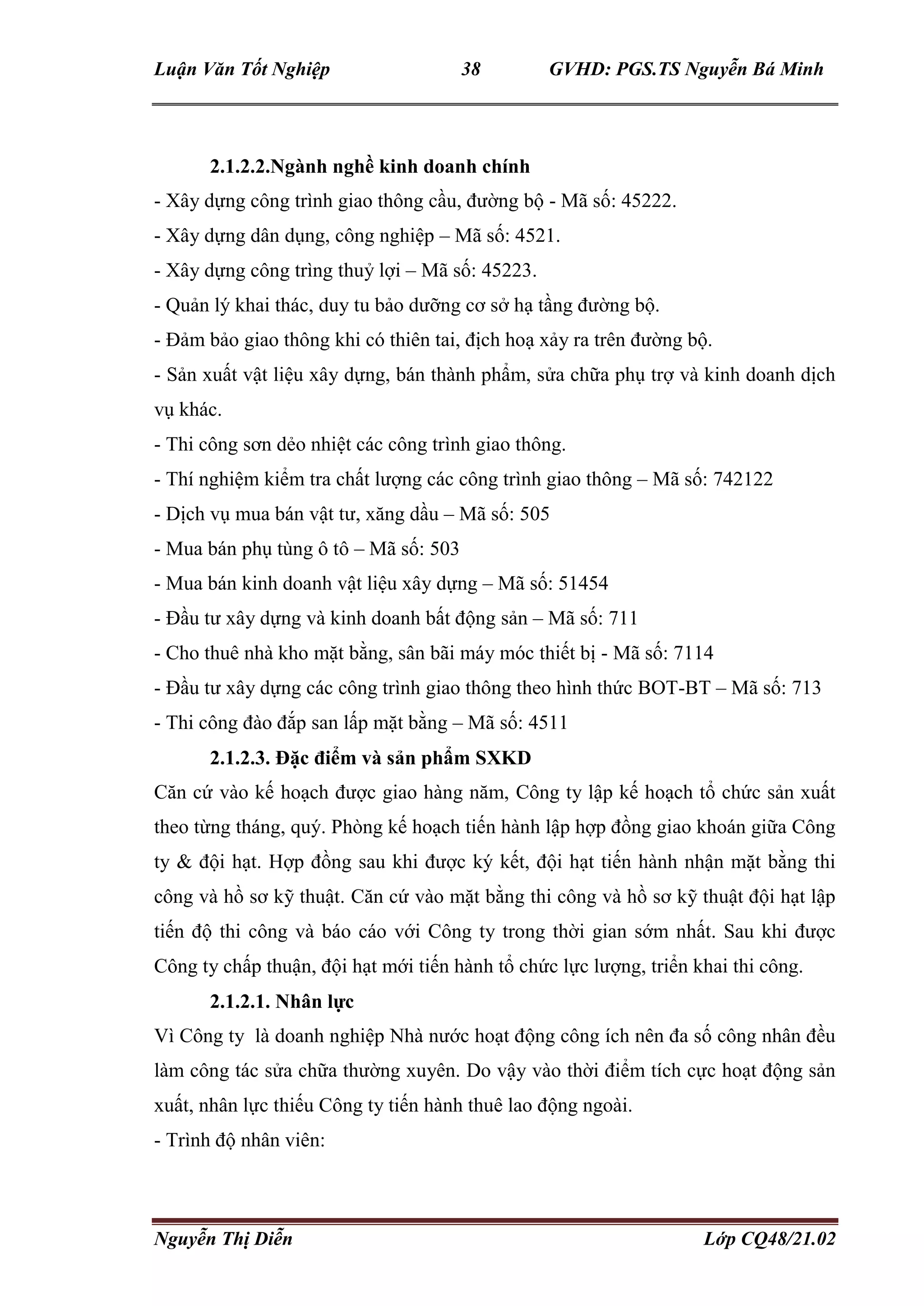 Luận Văn Tốt Nghiệp 38 GVHD: PGS.TS Nguyễn Bá Minh
Nguyễn Thị Diễn Lớp CQ48/21.02
2.1.2.2.Ngành nghề kinh doanh chính
- Xây dựng công trình giao thông cầu, đường bộ - Mã số: 45222.
- Xây dựng dân dụng, công nghiệp – Mã số: 4521.
- Xây dựng công trìng thuỷ lợi – Mã số: 45223.
- Quản lý khai thác, duy tu bảo dưỡng cơ sở hạ tầng đường bộ.
- Đảm bảo giao thông khi có thiên tai, địch hoạ xảy ra trên đường bộ.
- Sản xuất vật liệu xây dựng, bán thành phẩm, sửa chữa phụ trợ và kinh doanh dịch
vụ khác.
- Thi công sơn dẻo nhiệt các công trình giao thông.
- Thí nghiệm kiểm tra chất lượng các công trình giao thông – Mã số: 742122
- Dịch vụ mua bán vật tư, xăng dầu – Mã số: 505
- Mua bán phụ tùng ô tô – Mã số: 503
- Mua bán kinh doanh vật liệu xây dựng – Mã số: 51454
- Đầu tư xây dựng và kinh doanh bất động sản – Mã số: 711
- Cho thuê nhà kho mặt bằng, sân bãi máy móc thiết bị - Mã số: 7114
- Đầu tư xây dựng các công trình giao thông theo hình thức BOT-BT – Mã số: 713
- Thi công đào đắp san lấp mặt bằng – Mã số: 4511
2.1.2.3. Đặc điểm và sản phẩm SXKD
Căn cứ vào kế hoạch được giao hàng năm, Công ty lập kế hoạch tổ chức sản xuất
theo từng tháng, quý. Phòng kế hoạch tiến hành lập hợp đồng giao khoán giữa Công
ty & đội hạt. Hợp đồng sau khi được ký kết, đội hạt tiến hành nhận mặt bằng thi
công và hồ sơ kỹ thuật. Căn cứ vào mặt bằng thi công và hồ sơ kỹ thuật đội hạt lập
tiến độ thi công và báo cáo với Công ty trong thời gian sớm nhất. Sau khi được
Công ty chấp thuận, đội hạt mới tiến hành tổ chức lực lượng, triển khai thi công.
2.1.2.1. Nhân lực
Vì Công ty là doanh nghiệp Nhà nước hoạt động công ích nên đa số công nhân đều
làm công tác sửa chữa thường xuyên. Do vậy vào thời điểm tích cực hoạt động sản
xuất, nhân lực thiếu Công ty tiến hành thuê lao động ngoài.
- Trình độ nhân viên:
 