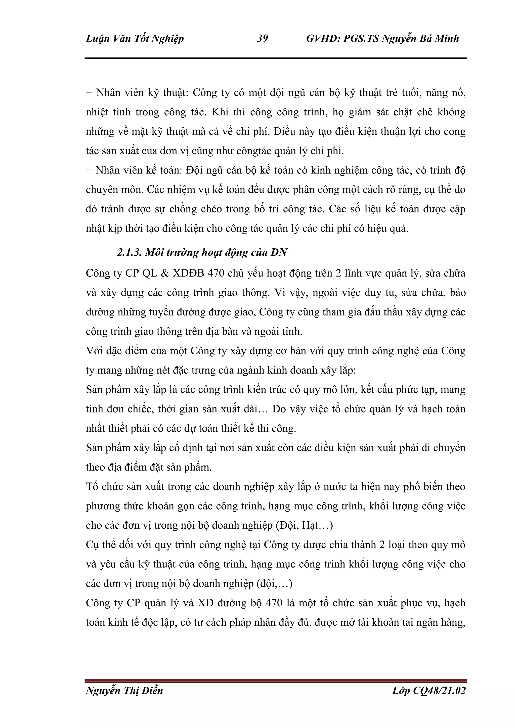 Luận Văn Tốt Nghiệp 39 GVHD: PGS.TS Nguyễn Bá Minh
Nguyễn Thị Diễn Lớp CQ48/21.02
+ Nhân viên kỹ thuật: Công ty có một đội ngũ cán bộ kỹ thuật trẻ tuổi, năng nổ,
nhiệt tình trong công tác. Khi thi công công trình, họ giám sát chặt chẽ không
những về mặt kỹ thuật mà cả về chi phí. Điều này tạo điều kiện thuận lợi cho cong
tác sản xuất của đơn vị cũng như côngtác quản lý chi phí.
+ Nhân viên kế toán: Đội ngũ cán bộ kế toán có kinh nghiệm công tác, có trình độ
chuyên môn. Các nhiệm vụ kế toán đều được phân công một cách rõ ràng, cụ thể do
đó tránh được sự chồng chéo trong bố trí công tác. Các số liệu kế toán được cập
nhật kịp thời tạo điều kiện cho công tác quản lý các chi phí có hiệu quả.
2.1.3. Môi trường hoạt động của DN
Công ty CP QL & XDĐB 470 chủ yếu hoạt động trên 2 lĩnh vực quản lý, sửa chữa
và xây dựng các công trình giao thông. Vì vậy, ngoài việc duy tu, sửa chữa, bảo
dưỡng những tuyến đường được giao, Công ty cũng tham gia đấu thầu xây dựng các
công trình giao thông trên địa bàn và ngoài tỉnh.
Với đặc điểm của một Công ty xây dựng cơ bản với quy trình công nghệ của Công
ty mang những nét đặc trưng của ngành kinh doanh xây lắp:
Sản phẩm xây lắp là các công trình kiến trúc có quy mô lớn, kết cấu phức tạp, mang
tính đơn chiếc, thời gian sản xuất dài… Do vậy việc tổ chức quản lý và hạch toán
nhất thiết phải có các dự toán thiết kế thi công.
Sản phẩm xây lắp cố định tại nơi sản xuất còn các điều kiện sản xuất phải di chuyển
theo địa điểm đặt sản phẩm.
Tổ chức sản xuất trong các doanh nghiệp xây lắp ở nước ta hiện nay phổ biến theo
phương thức khoán gọn các công trình, hạng mục công trình, khối lượng công việc
cho các đơn vị trong nội bộ doanh nghiệp (Đội, Hạt…)
Cụ thể đối với quy trình công nghệ tại Công ty được chia thành 2 loại theo quy mô
và yêu cầu kỹ thuật của công trình, hạng mục công trình khối lượng công việc cho
các đơn vị trong nội bộ doanh nghiệp (đội,…)
Công ty CP quản lý và XD đường bộ 470 là một tổ chức sản xuất phục vụ, hạch
toán kinh tế độc lập, có tư cách pháp nhân đầy đủ, được mở tài khoản tai ngân hàng,
 