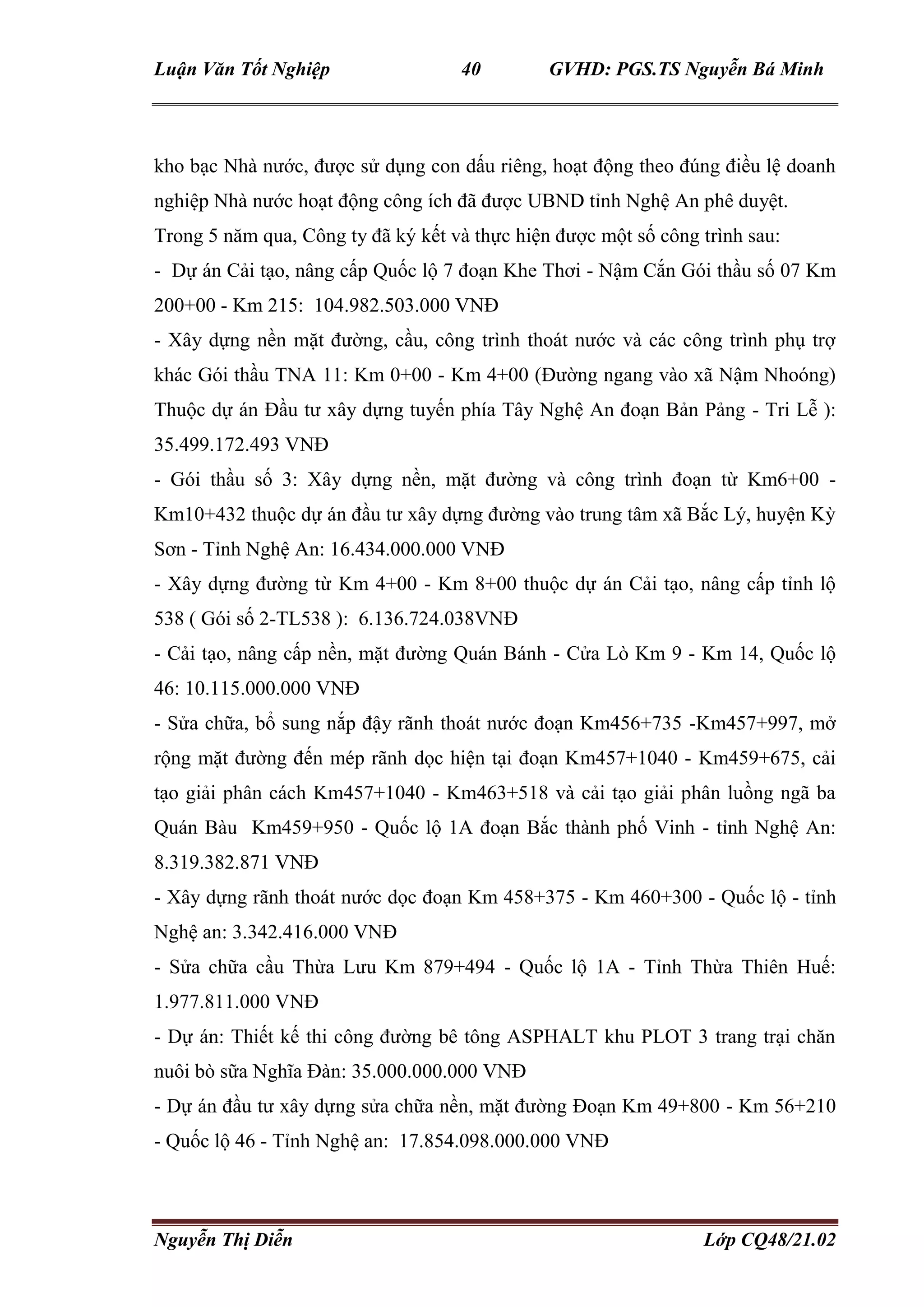 Luận Văn Tốt Nghiệp 40 GVHD: PGS.TS Nguyễn Bá Minh
Nguyễn Thị Diễn Lớp CQ48/21.02
kho bạc Nhà nước, được sử dụng con dấu riêng, hoạt động theo đúng điều lệ doanh
nghiệp Nhà nước hoạt động công ích đã được UBND tỉnh Nghệ An phê duyệt.
Trong 5 năm qua, Công ty đã ký kết và thực hiện được một số công trình sau:
- Dự án Cải tạo, nâng cấp Quốc lộ 7 đoạn Khe Thơi - Nậm Cắn Gói thầu số 07 Km
200+00 - Km 215: 104.982.503.000 VNĐ
- Xây dựng nền mặt đường, cầu, công trình thoát nước và các công trình phụ trợ
khác Gói thầu TNA 11: Km 0+00 - Km 4+00 (Đường ngang vào xã Nậm Nhoóng)
Thuộc dự án Đầu tư xây dựng tuyến phía Tây Nghệ An đoạn Bản Pảng - Tri Lễ ):
35.499.172.493 VNĐ
- Gói thầu số 3: Xây dựng nền, mặt đường và công trình đoạn từ Km6+00 -
Km10+432 thuộc dự án đầu tư xây dựng đường vào trung tâm xã Bắc Lý, huyện Kỳ
Sơn - Tỉnh Nghệ An: 16.434.000.000 VNĐ
- Xây dựng đường từ Km 4+00 - Km 8+00 thuộc dự án Cải tạo, nâng cấp tỉnh lộ
538 ( Gói số 2-TL538 ): 6.136.724.038VNĐ
- Cải tạo, nâng cấp nền, mặt đường Quán Bánh - Cửa Lò Km 9 - Km 14, Quốc lộ
46: 10.115.000.000 VNĐ
- Sửa chữa, bổ sung nắp đậy rãnh thoát nước đoạn Km456+735 -Km457+997, mở
rộng mặt đường đến mép rãnh dọc hiện tại đoạn Km457+1040 - Km459+675, cải
tạo giải phân cách Km457+1040 - Km463+518 và cải tạo giải phân luồng ngã ba
Quán Bàu Km459+950 - Quốc lộ 1A đoạn Bắc thành phố Vinh - tỉnh Nghệ An:
8.319.382.871 VNĐ
- Xây dựng rãnh thoát nước dọc đoạn Km 458+375 - Km 460+300 - Quốc lộ - tỉnh
Nghệ an: 3.342.416.000 VNĐ
- Sửa chữa cầu Thừa Lưu Km 879+494 - Quốc lộ 1A - Tỉnh Thừa Thiên Huế:
1.977.811.000 VNĐ
- Dự án: Thiết kế thi công đường bê tông ASPHALT khu PLOT 3 trang trại chăn
nuôi bò sữa Nghĩa Đàn: 35.000.000.000 VNĐ
- Dự án đầu tư xây dựng sửa chữa nền, mặt đường Đoạn Km 49+800 - Km 56+210
- Quốc lộ 46 - Tỉnh Nghệ an: 17.854.098.000.000 VNĐ
 