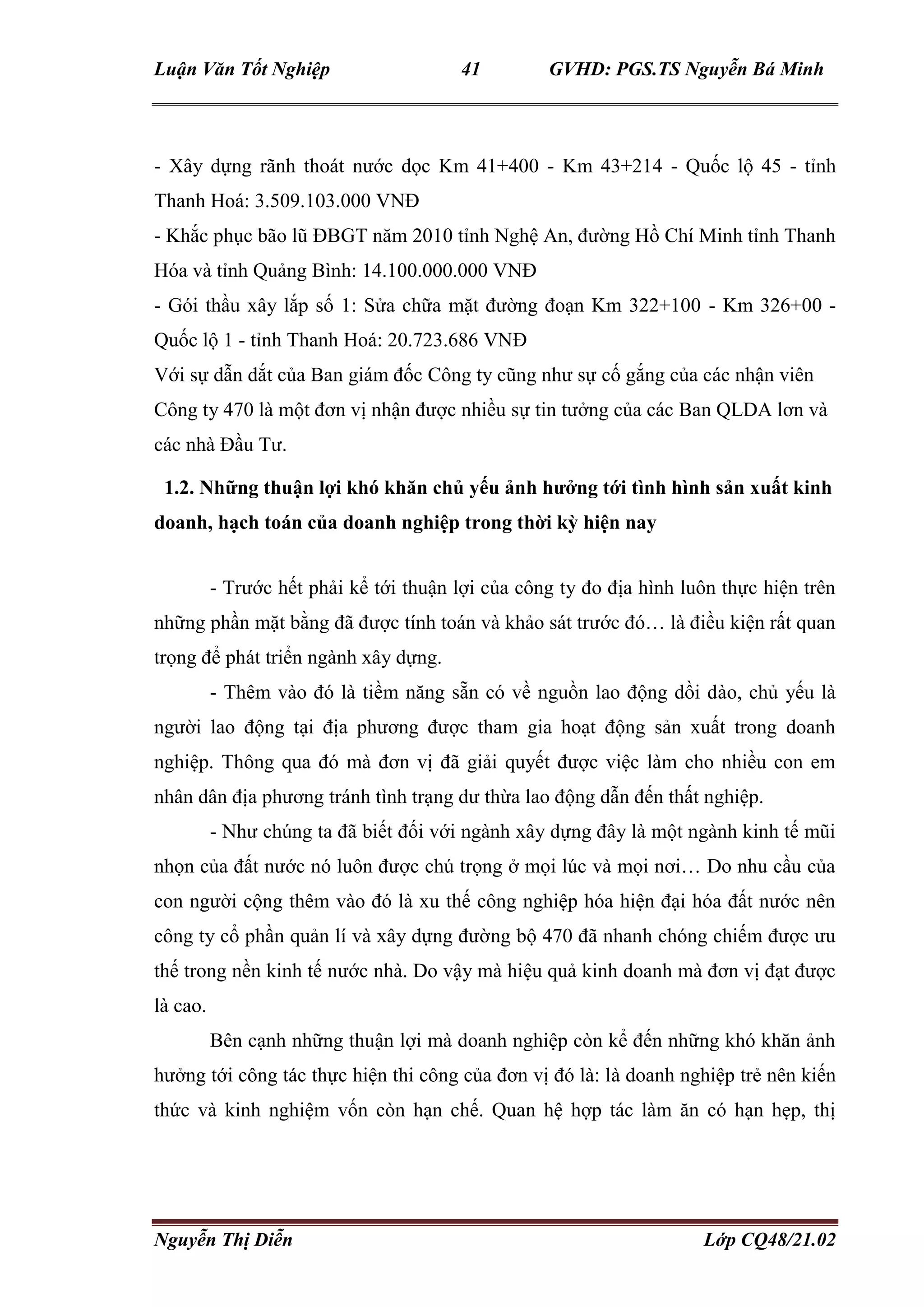 Luận Văn Tốt Nghiệp 41 GVHD: PGS.TS Nguyễn Bá Minh
Nguyễn Thị Diễn Lớp CQ48/21.02
- Xây dựng rãnh thoát nước dọc Km 41+400 - Km 43+214 - Quốc lộ 45 - tỉnh
Thanh Hoá: 3.509.103.000 VNĐ
- Khắc phục bão lũ ĐBGT năm 2010 tỉnh Nghệ An, đường Hồ Chí Minh tỉnh Thanh
Hóa và tỉnh Quảng Bình: 14.100.000.000 VNĐ
- Gói thầu xây lắp số 1: Sửa chữa mặt đường đoạn Km 322+100 - Km 326+00 -
Quốc lộ 1 - tỉnh Thanh Hoá: 20.723.686 VNĐ
Với sự dẫn dắt của Ban giám đốc Công ty cũng như sự cố gắng của các nhận viên
Công ty 470 là một đơn vị nhận được nhiều sự tin tưởng của các Ban QLDA lơn và
các nhà Đầu Tư.
1.2. Những thuận lợi khó khăn chủ yếu ảnh hưởng tới tình hình sản xuất kinh
doanh, hạch toán của doanh nghiệp trong thời kỳ hiện nay
- Trước hết phải kể tới thuận lợi của công ty đo địa hình luôn thực hiện trên
những phần mặt bằng đã được tính toán và khảo sát trước đó… là điều kiện rất quan
trọng để phát triển ngành xây dựng.
- Thêm vào đó là tiềm năng sẵn có về nguồn lao động dồi dào, chủ yếu là
người lao động tại địa phương được tham gia hoạt động sản xuất trong doanh
nghiệp. Thông qua đó mà đơn vị đã giải quyết được việc làm cho nhiều con em
nhân dân địa phương tránh tình trạng dư thừa lao động dẫn đến thất nghiệp.
- Như chúng ta đã biết đối với ngành xây dựng đây là một ngành kinh tế mũi
nhọn của đất nước nó luôn được chú trọng ở mọi lúc và mọi nơi… Do nhu cầu của
con người cộng thêm vào đó là xu thế công nghiệp hóa hiện đại hóa đất nước nên
công ty cổ phần quản lí và xây dựng đường bộ 470 đã nhanh chóng chiếm được ưu
thế trong nền kinh tế nước nhà. Do vậy mà hiệu quả kinh doanh mà đơn vị đạt được
là cao.
Bên cạnh những thuận lợi mà doanh nghiệp còn kể đến những khó khăn ảnh
hưởng tới công tác thực hiện thi công của đơn vị đó là: là doanh nghiệp trẻ nên kiến
thức và kinh nghiệm vốn còn hạn chế. Quan hệ hợp tác làm ăn có hạn hẹp, thị
 