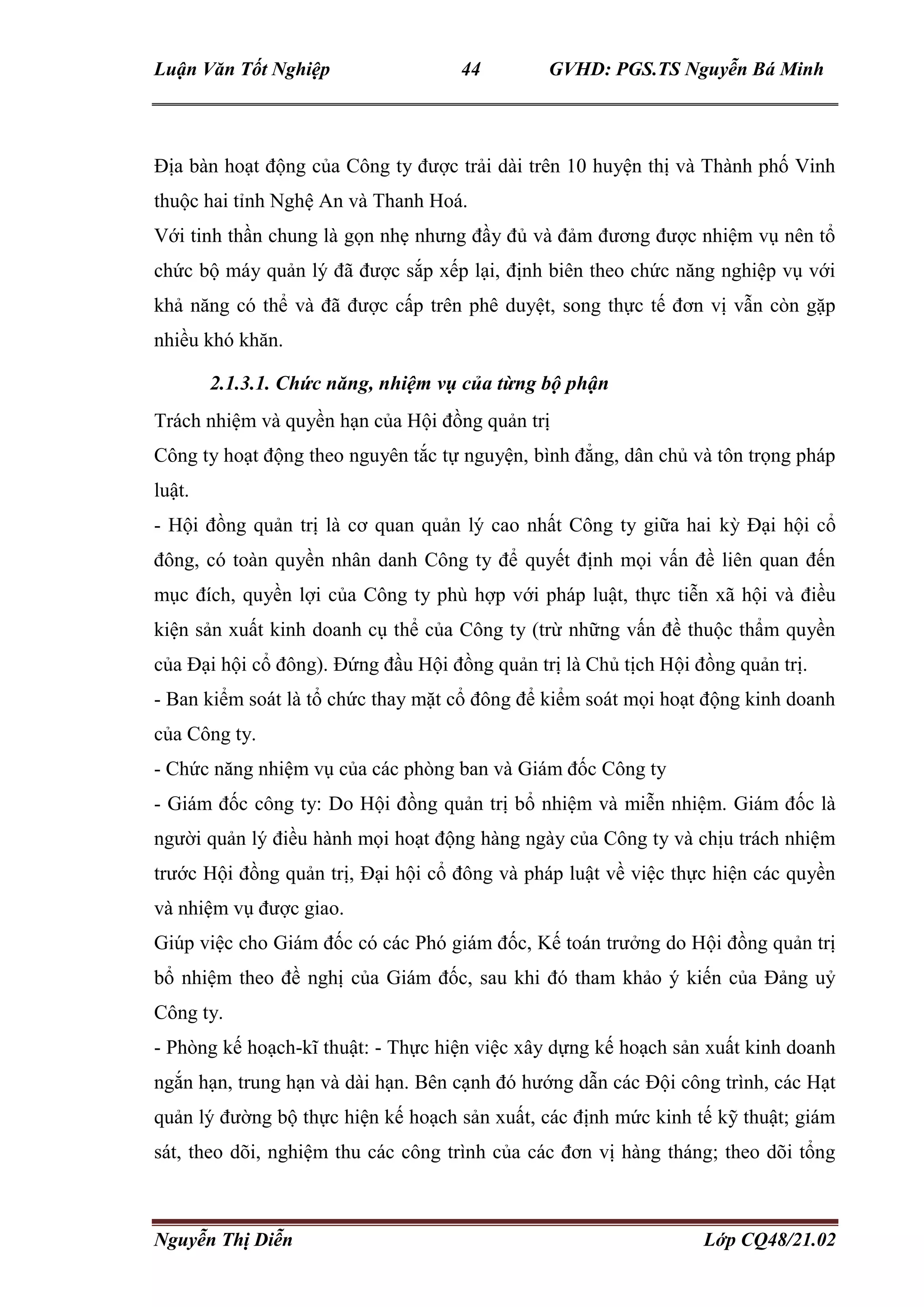 Luận Văn Tốt Nghiệp 44 GVHD: PGS.TS Nguyễn Bá Minh
Nguyễn Thị Diễn Lớp CQ48/21.02
Địa bàn hoạt động của Công ty được trải dài trên 10 huyện thị và Thành phố Vinh
thuộc hai tỉnh Nghệ An và Thanh Hoá.
Với tinh thần chung là gọn nhẹ nhưng đầy đủ và đảm đương được nhiệm vụ nên tổ
chức bộ máy quản lý đã được sắp xếp lại, định biên theo chức năng nghiệp vụ với
khả năng có thể và đã được cấp trên phê duyệt, song thực tế đơn vị vẫn còn gặp
nhiều khó khăn.
2.1.3.1. Chức năng, nhiệm vụ của từng bộ phận
Trách nhiệm và quyền hạn của Hội đồng quản trị
Công ty hoạt động theo nguyên tắc tự nguyện, bình đẳng, dân chủ và tôn trọng pháp
luật.
- Hội đồng quản trị là cơ quan quản lý cao nhất Công ty giữa hai kỳ Đại hội cổ
đông, có toàn quyền nhân danh Công ty để quyết định mọi vấn đề liên quan đến
mục đích, quyền lợi của Công ty phù hợp với pháp luật, thực tiễn xã hội và điều
kiện sản xuất kinh doanh cụ thể của Công ty (trừ những vấn đề thuộc thẩm quyền
của Đại hội cổ đông). Đứng đầu Hội đồng quản trị là Chủ tịch Hội đồng quản trị.
- Ban kiểm soát là tổ chức thay mặt cổ đông để kiểm soát mọi hoạt động kinh doanh
của Công ty.
- Chức năng nhiệm vụ của các phòng ban và Giám đốc Công ty
- Giám đốc công ty: Do Hội đồng quản trị bổ nhiệm và miễn nhiệm. Giám đốc là
người quản lý điều hành mọi hoạt động hàng ngày của Công ty và chịu trách nhiệm
trước Hội đồng quản trị, Đại hội cổ đông và pháp luật về việc thực hiện các quyền
và nhiệm vụ được giao.
Giúp việc cho Giám đốc có các Phó giám đốc, Kế toán trưởng do Hội đồng quản trị
bổ nhiệm theo đề nghị của Giám đốc, sau khi đó tham khảo ý kiến của Đảng uỷ
Công ty.
- Phòng kế hoạch-kĩ thuật: - Thực hiện việc xây dựng kế hoạch sản xuất kinh doanh
ngắn hạn, trung hạn và dài hạn. Bên cạnh đó hướng dẫn các Đội công trình, các Hạt
quản lý đường bộ thực hiện kế hoạch sản xuất, các định mức kinh tế kỹ thuật; giám
sát, theo dõi, nghiệm thu các công trình của các đơn vị hàng tháng; theo dõi tổng
 