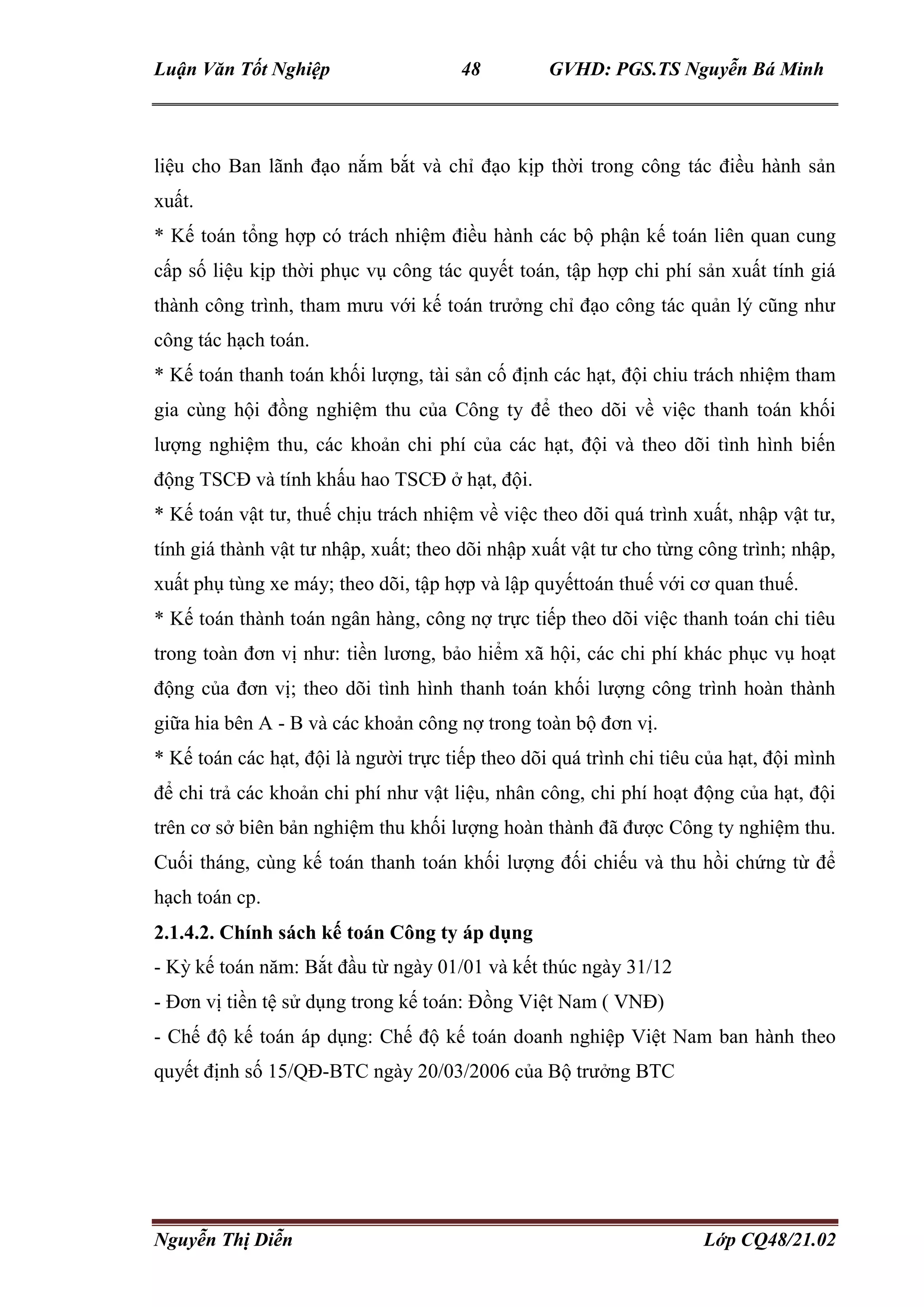 Luận Văn Tốt Nghiệp 48 GVHD: PGS.TS Nguyễn Bá Minh
Nguyễn Thị Diễn Lớp CQ48/21.02
liệu cho Ban lãnh đạo nắm bắt và chỉ đạo kịp thời trong công tác điều hành sản
xuất.
* Kế toán tổng hợp có trách nhiệm điều hành các bộ phận kế toán liên quan cung
cấp số liệu kịp thời phục vụ công tác quyết toán, tập hợp chi phí sản xuất tính giá
thành công trình, tham mưu với kế toán trưởng chỉ đạo công tác quản lý cũng như
công tác hạch toán.
* Kế toán thanh toán khối lượng, tài sản cố định các hạt, đội chiu trách nhiệm tham
gia cùng hội đồng nghiệm thu của Công ty để theo dõi về việc thanh toán khối
lượng nghiệm thu, các khoản chi phí của các hạt, đội và theo dõi tình hình biến
động TSCĐ và tính khấu hao TSCĐ ở hạt, đội.
* Kế toán vật tư, thuế chịu trách nhiệm về việc theo dõi quá trình xuất, nhập vật tư,
tính giá thành vật tư nhập, xuất; theo dõi nhập xuất vật tư cho từng công trình; nhập,
xuất phụ tùng xe máy; theo dõi, tập hợp và lập quyếttoán thuế với cơ quan thuế.
* Kế toán thành toán ngân hàng, công nợ trực tiếp theo dõi việc thanh toán chi tiêu
trong toàn đơn vị như: tiền lương, bảo hiểm xã hội, các chi phí khác phục vụ hoạt
động của đơn vị; theo dõi tình hình thanh toán khối lượng công trình hoàn thành
giữa hia bên A - B và các khoản công nợ trong toàn bộ đơn vị.
* Kế toán các hạt, đội là người trực tiếp theo dõi quá trình chi tiêu của hạt, đội mình
để chi trả các khoản chi phí như vật liệu, nhân công, chi phí hoạt động của hạt, đội
trên cơ sở biên bản nghiệm thu khối lượng hoàn thành đã được Công ty nghiệm thu.
Cuối tháng, cùng kế toán thanh toán khối lượng đối chiếu và thu hồi chứng từ để
hạch toán cp.
2.1.4.2. Chính sách kế toán Công ty áp dụng
- Kỳ kế toán năm: Bắt đầu từ ngày 01/01 và kết thúc ngày 31/12
- Đơn vị tiền tệ sử dụng trong kế toán: Đồng Việt Nam ( VNĐ)
- Chế độ kế toán áp dụng: Chế độ kế toán doanh nghiệp Việt Nam ban hành theo
quyết định số 15/QĐ-BTC ngày 20/03/2006 của Bộ trưởng BTC
 