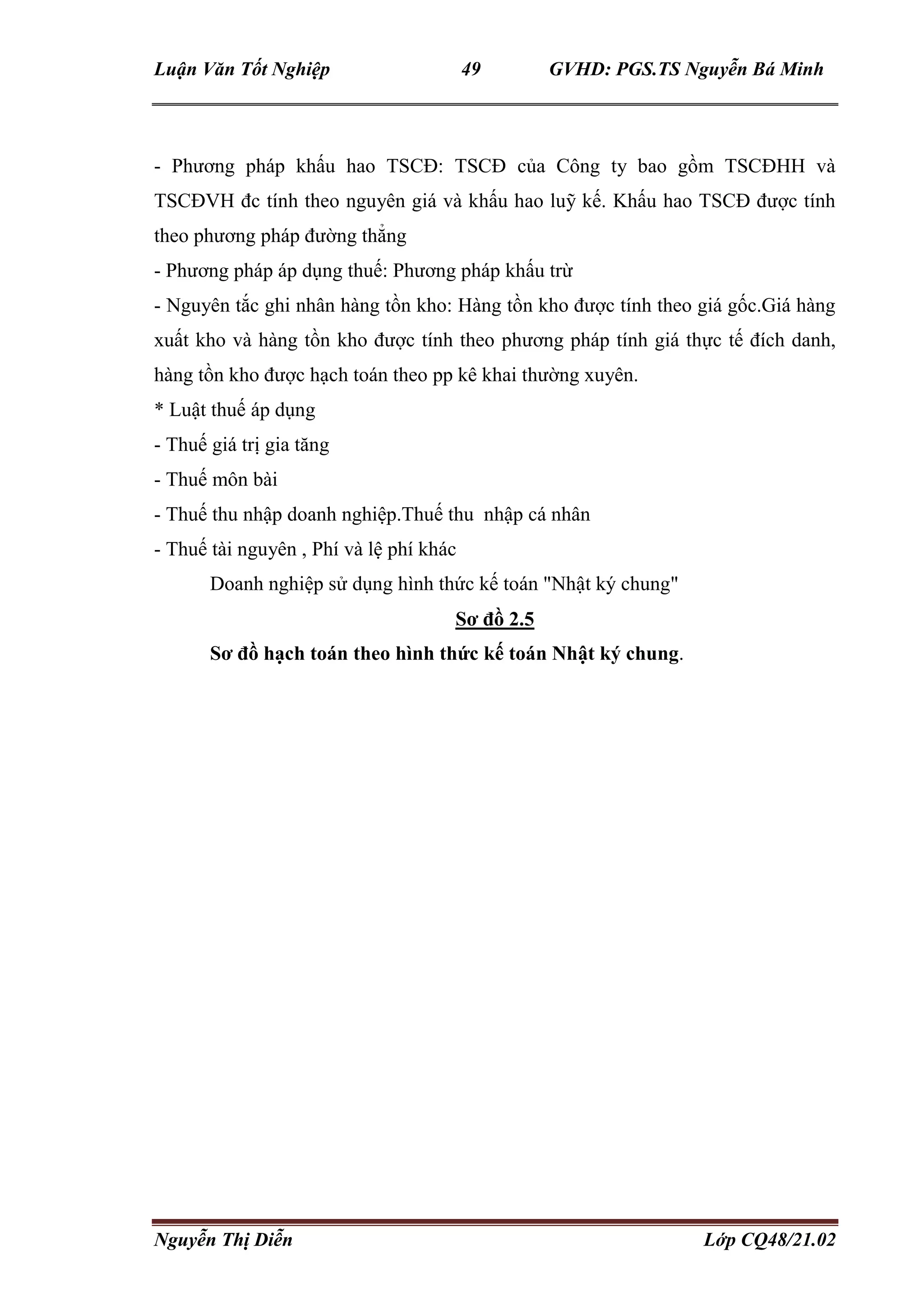 Luận Văn Tốt Nghiệp 49 GVHD: PGS.TS Nguyễn Bá Minh
Nguyễn Thị Diễn Lớp CQ48/21.02
- Phương pháp khấu hao TSCĐ: TSCĐ của Công ty bao gồm TSCĐHH và
TSCĐVH đc tính theo nguyên giá và khấu hao luỹ kế. Khấu hao TSCĐ được tính
theo phương pháp đường thẳng
- Phương pháp áp dụng thuế: Phương pháp khấu trừ
- Nguyên tắc ghi nhân hàng tồn kho: Hàng tồn kho được tính theo giá gốc.Giá hàng
xuất kho và hàng tồn kho được tính theo phương pháp tính giá thực tế đích danh,
hàng tồn kho được hạch toán theo pp kê khai thường xuyên.
* Luật thuế áp dụng
- Thuế giá trị gia tăng
- Thuế môn bài
- Thuế thu nhập doanh nghiệp.Thuế thu nhập cá nhân
- Thuế tài nguyên , Phí và lệ phí khác
Doanh nghiệp sử dụng hình thức kế toán "Nhật ký chung"
Sơ đồ 2.5
Sơ đồ hạch toán theo hình thức kế toán Nhật ký chung.
 