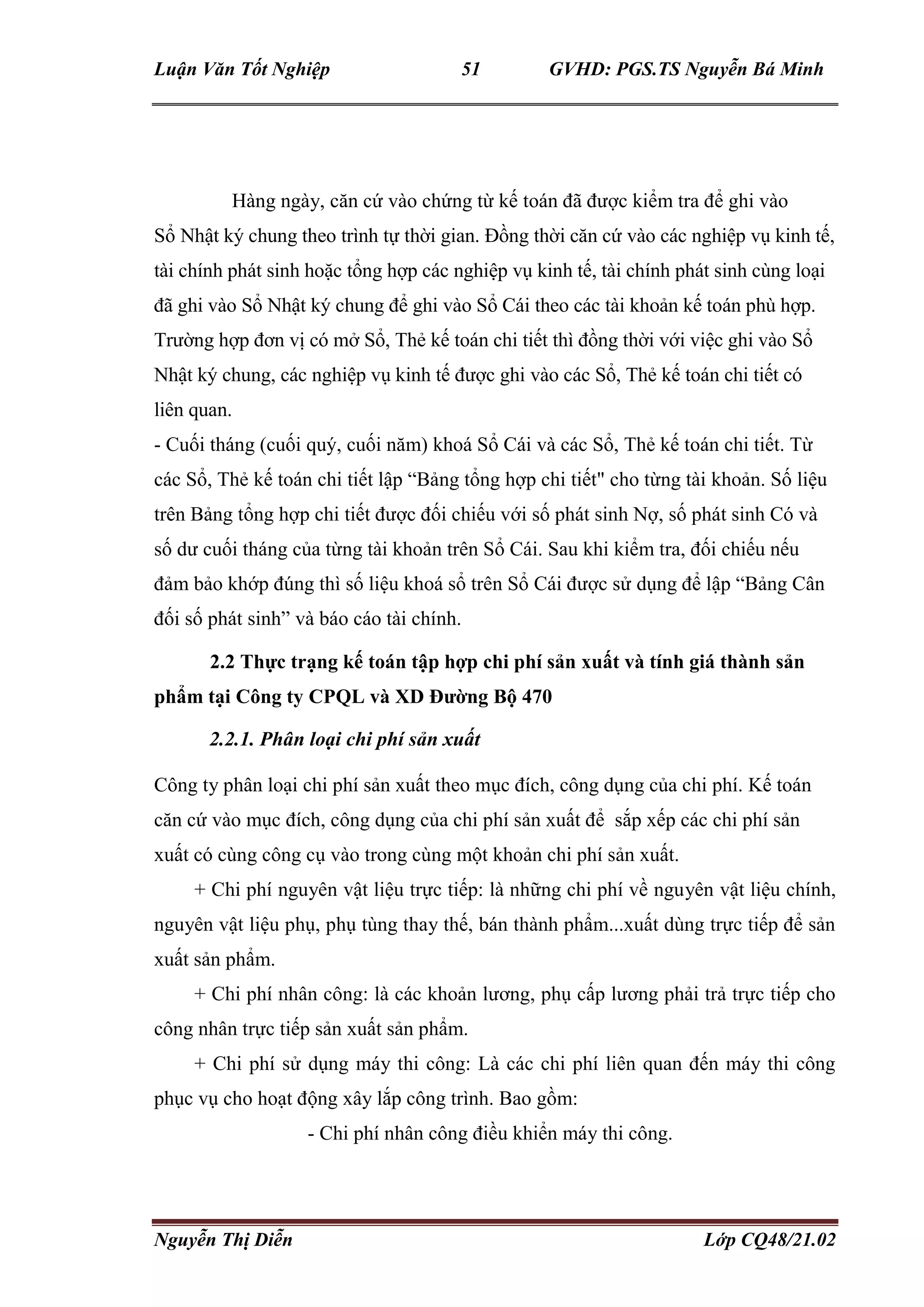 Luận Văn Tốt Nghiệp 51 GVHD: PGS.TS Nguyễn Bá Minh
Nguyễn Thị Diễn Lớp CQ48/21.02
Nhật ký chung, các nghiệp vụ kinh tế được ghi vào các Sổ, Thẻ kế toán chi tiết có
liên quan.Hàng ngày, căn cứ vào chứng từ kế toán đã được kiểm tra để ghi vào
Sổ Nhật ký chung theo trình tự thời gian. Đồng thời căn cứ vào các nghiệp vụ kinh tế,
tài chính phát sinh hoặc tổng hợp các nghiệp vụ kinh tế, tài chính phát sinh cùng loại
đã ghi vào Sổ Nhật ký chung để ghi vào Sổ Cái theo các tài khoản kế toán phù hợp.
Trường hợp đơn vị có mở Sổ, Thẻ kế toán chi tiết thì đồng thời với việc ghi vào Sổ
Nhật ký chung, các nghiệp vụ kinh tế được ghi vào các Sổ, Thẻ kế toán chi tiết có
liên quan.
- Cuối tháng (cuối quý, cuối năm) khoá Sổ Cái và các Sổ, Thẻ kế toán chi tiết. Từ
các Sổ, Thẻ kế toán chi tiết lập “Bảng tổng hợp chi tiết" cho từng tài khoản. Số liệu
trên Bảng tổng hợp chi tiết được đối chiếu với số phát sinh Nợ, số phát sinh Có và
số dư cuối tháng của từng tài khoản trên Sổ Cái. Sau khi kiểm tra, đối chiếu nếu
đảm bảo khớp đúng thì số liệu khoá sổ trên Sổ Cái được sử dụng để lập “Bảng Cân
đối số phát sinh” và báo cáo tài chính.
2.2 Thực trạng kế toán tập hợp chi phí sản xuất và tính giá thành sản
phẩm tại Công ty CPQL và XD Đường Bộ 470
2.2.1. Phân loại chi phí sản xuất
Công ty phân loại chi phí sản xuất theo mục đích, công dụng của chi phí. Kế toán
căn cứ vào mục đích, công dụng của chi phí sản xuất để sắp xếp các chi phí sản
xuất có cùng công cụ vào trong cùng một khoản chi phí sản xuất.
+ Chi phí nguyên vật liệu trực tiếp: là những chi phí về nguyên vật liệu chính,
nguyên vật liệu phụ, phụ tùng thay thế, bán thành phẩm...xuất dùng trực tiếp để sản
xuất sản phẩm.
+ Chi phí nhân công: là các khoản lương, phụ cấp lương phải trả trực tiếp cho
công nhân trực tiếp sản xuất sản phẩm.
+ Chi phí sử dụng máy thi công: Là các chi phí liên quan đến máy thi công
phục vụ cho hoạt động xây lắp công trình. Bao gồm:
- Chi phí nhân công điều khiển máy thi công.
 