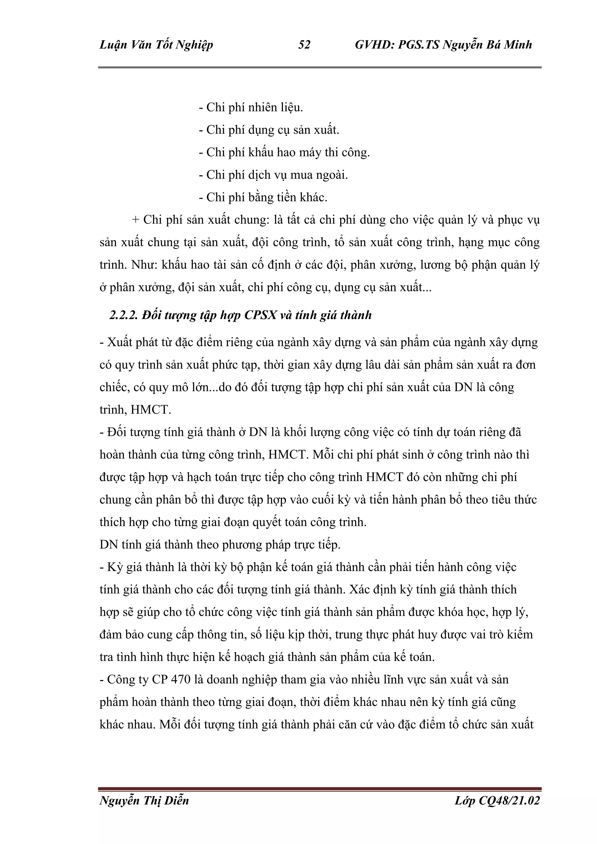 Luận Văn Tốt Nghiệp 52 GVHD: PGS.TS Nguyễn Bá Minh
Nguyễn Thị Diễn Lớp CQ48/21.02
- Chi phí nhiên liệu.
- Chi phí dụng cụ sản xuất.
- Chi phí khấu hao máy thi công.
- Chi phí dịch vụ mua ngoài.
- Chi phí bằng tiền khác.
+ Chi phí sản xuất chung: là tất cả chi phí dùng cho việc quản lý và phục vụ
sản xuất chung tại sản xuất, đội công trình, tổ sản xuất công trình, hạng mục công
trình. Như: khấu hao tài sản cố định ở các đội, phân xưởng, lương bộ phận quản lý
ở phân xưởng, đội sản xuất, chi phí công cụ, dụng cụ sản xuất...
2.2.2. Đối tượng tập hợp CPSX và tính giá thành
- Xuất phát từ đặc điểm riêng của ngành xây dựng và sản phẩm của ngành xây dựng
có quy trình sản xuất phức tạp, thời gian xây dựng lâu dài sản phẩm sản xuất ra đơn
chiếc, có quy mô lớn...do đó đối tượng tập hợp chi phí sản xuất của DN là công
trình, HMCT.
- Đối tượng tính giá thành ở DN là khối lượng công việc có tính dự toán riêng đã
hoàn thành của từng công trình, HMCT. Mỗi chi phí phát sinh ở công trình nào thì
được tập hợp và hạch toán trực tiếp cho công trình HMCT đó còn những chi phí
chung cần phân bổ thì được tập hợp vào cuối kỳ và tiến hành phân bổ theo tiêu thức
thích hợp cho từng giai đoạn quyết toán công trình.
DN tính giá thành theo phương pháp trực tiếp.
- Kỳ giá thành là thời kỳ bộ phận kế toán giá thành cần phải tiến hành công việc
tính giá thành cho các đối tượng tính giá thành. Xác định kỳ tính giá thành thích
hợp sẽ giúp cho tổ chức công việc tính giá thành sản phẩm được khóa học, hợp lý,
đảm bảo cung cấp thông tin, số liệu kịp thời, trung thực phát huy được vai trò kiểm
tra tình hình thực hiện kế hoạch giá thành sản phẩm của kế toán.
- Công ty CP 470 là doanh nghiệp tham gia vào nhiều lĩnh vực sản xuất và sản
phẩm hoàn thành theo từng giai đoạn, thời điểm khác nhau nên kỳ tính giá cũng
khác nhau. Mỗi đối tượng tính giá thành phải căn cứ vào đặc điểm tổ chức sản xuất
 