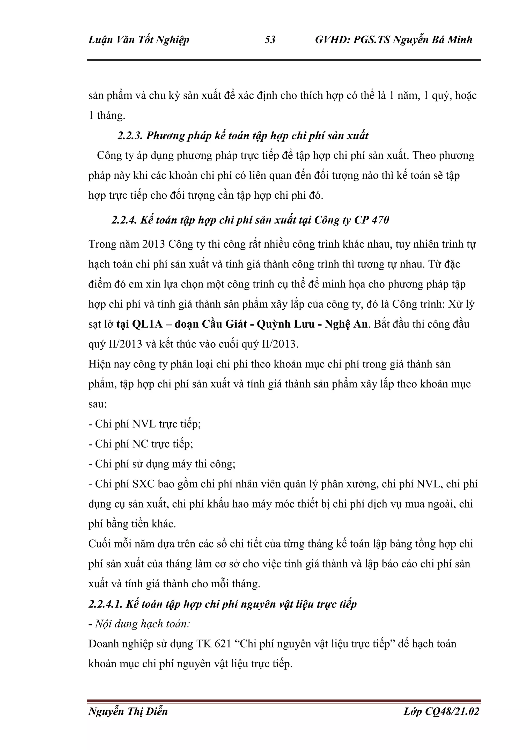 Luận Văn Tốt Nghiệp 53 GVHD: PGS.TS Nguyễn Bá Minh
Nguyễn Thị Diễn Lớp CQ48/21.02
sản phẩm và chu kỳ sản xuất để xác định cho thích hợp có thể là 1 năm, 1 quý, hoặc
1 tháng.
2.2.3. Phương pháp kế toán tập hợp chi phí sản xuất
Công ty áp dụng phương pháp trực tiếp để tập hợp chi phí sản xuất. Theo phương
pháp này khi các khoản chi phí có liên quan đến đối tượng nào thì kế toán sẽ tập
hợp trực tiếp cho đối tượng cần tập hợp chi phí đó.
2.2.4. Kế toán tập hợp chi phí sản xuất tại Công ty CP 470
Trong năm 2013 Công ty thi công rất nhiều công trình khác nhau, tuy nhiên trình tự
hạch toán chi phí sản xuất và tính giá thành công trình thì tương tự nhau. Từ đặc
điểm đó em xin lựa chọn một công trình cụ thể để minh họa cho phương pháp tập
hợp chi phí và tính giá thành sản phẩm xây lắp của công ty, đó là Công trình: Xử lý
sạt lở tại QL1A – đoạn Cầu Giát - Quỳnh Lưu - Nghệ An. Bắt đầu thi công đầu
quý II/2013 và kết thúc vào cuối quý II/2013.
Hiện nay công ty phân loại chi phí theo khoản mục chi phí trong giá thành sản
phẩm, tập hợp chi phí sản xuất và tính giá thành sản phẩm xây lắp theo khoản mục
sau:
- Chi phí NVL trực tiếp;
- Chi phí NC trực tiếp;
- Chi phí sử dụng máy thi công;
- Chi phí SXC bao gồm chi phí nhân viên quản lý phân xưởng, chi phí NVL, chi phí
dụng cụ sản xuất, chi phí khấu hao máy móc thiết bị chi phí dịch vụ mua ngoài, chi
phí bằng tiền khác.
Cuối mỗi năm dựa trên các sổ chi tiết của từng tháng kế toán lập bảng tổng hợp chi
phí sản xuất của tháng làm cơ sở cho việc tính giá thành và lập báo cáo chi phí sản
xuất và tính giá thành cho mỗi tháng.
2.2.4.1. Kế toán tập hợp chi phí nguyên vật liệu trực tiếp
- Nội dung hạch toán:
Doanh nghiệp sử dụng TK 621 “Chi phí nguyên vật liệu trực tiếp” để hạch toán
khoản mục chi phí nguyên vật liệu trực tiếp.
 