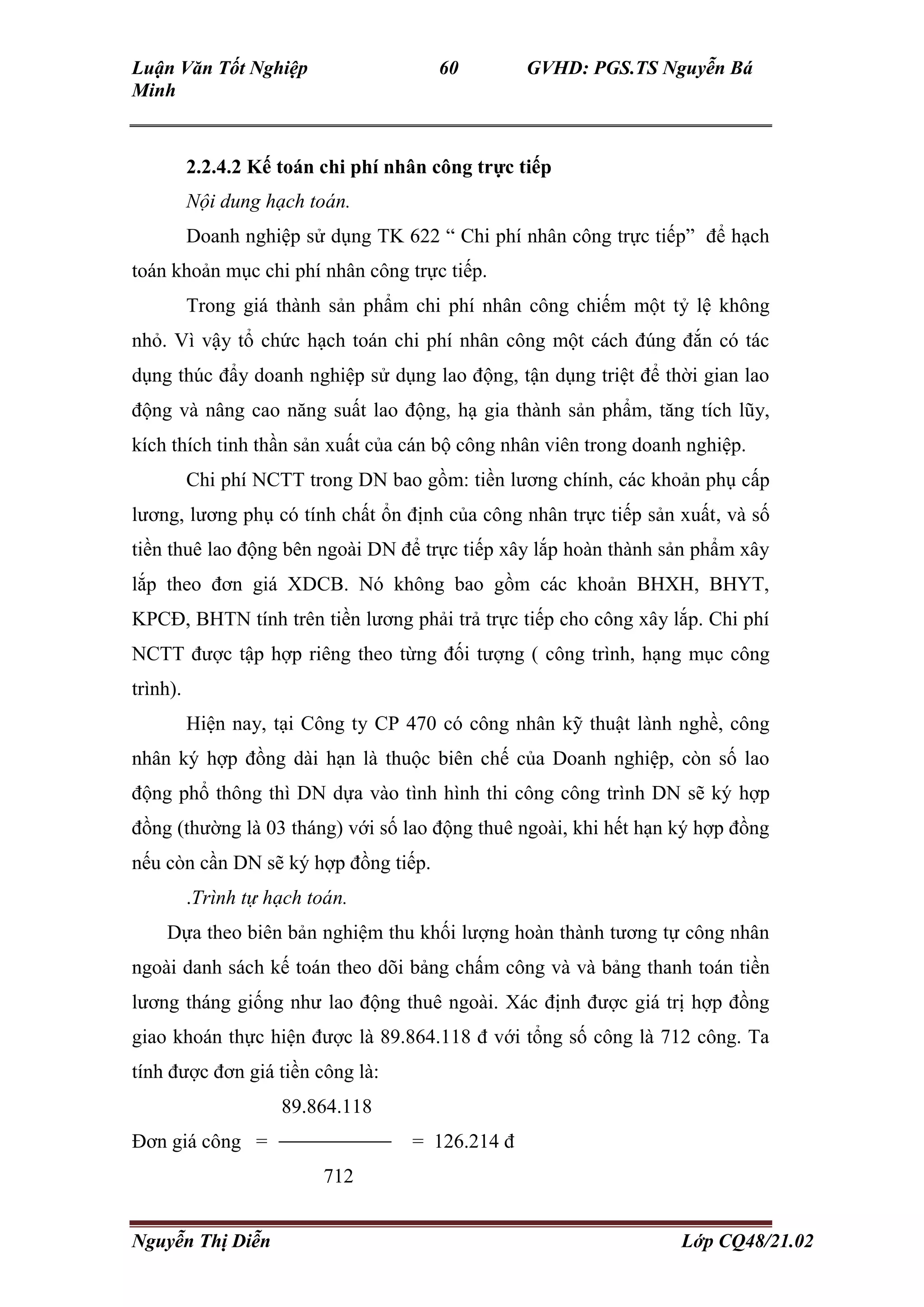 Luận Văn Tốt Nghiệp 60 GVHD: PGS.TS Nguyễn Bá
Minh
Nguyễn Thị Diễn Lớp CQ48/21.02
2.2.4.2 Kế toán chi phí nhân công trực tiếp
Nội dung hạch toán.
Doanh nghiệp sử dụng TK 622 “ Chi phí nhân công trực tiếp” để hạch
toán khoản mục chi phí nhân công trực tiếp.
Trong giá thành sản phẩm chi phí nhân công chiếm một tỷ lệ không
nhỏ. Vì vậy tổ chức hạch toán chi phí nhân công một cách đúng đắn có tác
dụng thúc đẩy doanh nghiệp sử dụng lao động, tận dụng triệt để thời gian lao
động và nâng cao năng suất lao động, hạ gia thành sản phẩm, tăng tích lũy,
kích thích tinh thần sản xuất của cán bộ công nhân viên trong doanh nghiệp.
Chi phí NCTT trong DN bao gồm: tiền lương chính, các khoản phụ cấp
lương, lương phụ có tính chất ổn định của công nhân trực tiếp sản xuất, và số
tiền thuê lao động bên ngoài DN để trực tiếp xây lắp hoàn thành sản phẩm xây
lắp theo đơn giá XDCB. Nó không bao gồm các khoản BHXH, BHYT,
KPCĐ, BHTN tính trên tiền lương phải trả trực tiếp cho công xây lắp. Chi phí
NCTT được tập hợp riêng theo từng đối tượng ( công trình, hạng mục công
trình).
Hiện nay, tại Công ty CP 470 có công nhân kỹ thuật lành nghề, công
nhân ký hợp đồng dài hạn là thuộc biên chế của Doanh nghiệp, còn số lao
động phổ thông thì DN dựa vào tình hình thi công công trình DN sẽ ký hợp
đồng (thường là 03 tháng) với số lao động thuê ngoài, khi hết hạn ký hợp đồng
nếu còn cần DN sẽ ký hợp đồng tiếp.
.Trình tự hạch toán.
Dựa theo biên bản nghiệm thu khối lượng hoàn thành tương tự công nhân
ngoài danh sách kế toán theo dõi bảng chấm công và và bảng thanh toán tiền
lương tháng giống như lao động thuê ngoài. Xác định được giá trị hợp đồng
giao khoán thực hiện được là 89.864.118 đ với tổng số công là 712 công. Ta
tính được đơn giá tiền công là:
89.864.118
Đơn giá công = = 126.214 đ
712
 