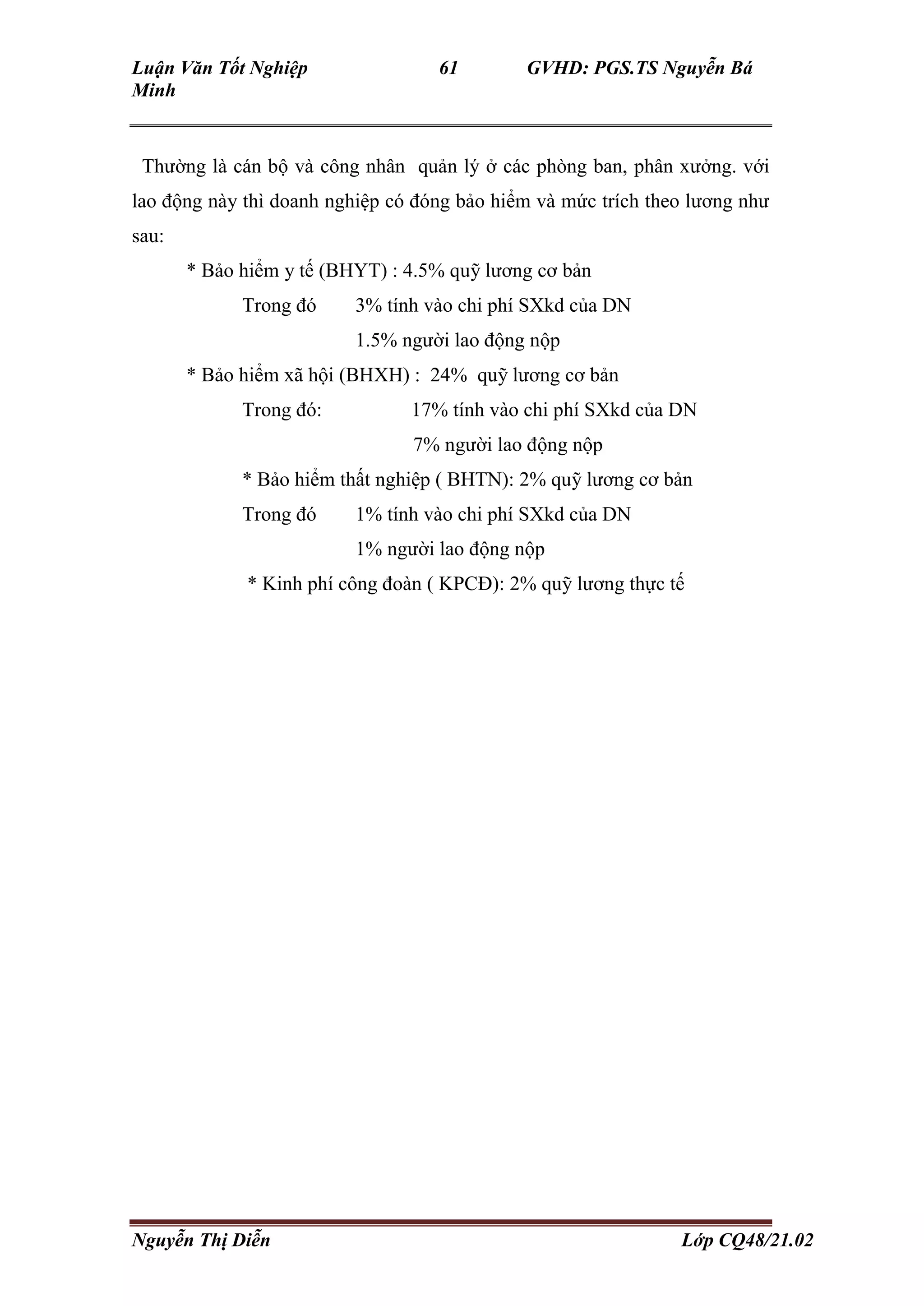 Luận Văn Tốt Nghiệp 61 GVHD: PGS.TS Nguyễn Bá
Minh
Nguyễn Thị Diễn Lớp CQ48/21.02
Thường là cán bộ và công nhân quản lý ở các phòng ban, phân xưởng. với
lao động này thì doanh nghiệp có đóng bảo hiểm và mức trích theo lương như
sau:
* Bảo hiểm y tế (BHYT) : 4.5% quỹ lương cơ bản
Trong đó 3% tính vào chi phí SXkd của DN
1.5% người lao động nộp
* Bảo hiểm xã hội (BHXH) : 24% quỹ lương cơ bản
Trong đó: 17% tính vào chi phí SXkd của DN
7% người lao động nộp
* Bảo hiểm thất nghiệp ( BHTN): 2% quỹ lương cơ bản
Trong đó 1% tính vào chi phí SXkd của DN
1% người lao động nộp
* Kinh phí công đoàn ( KPCĐ): 2% quỹ lương thực tế
 