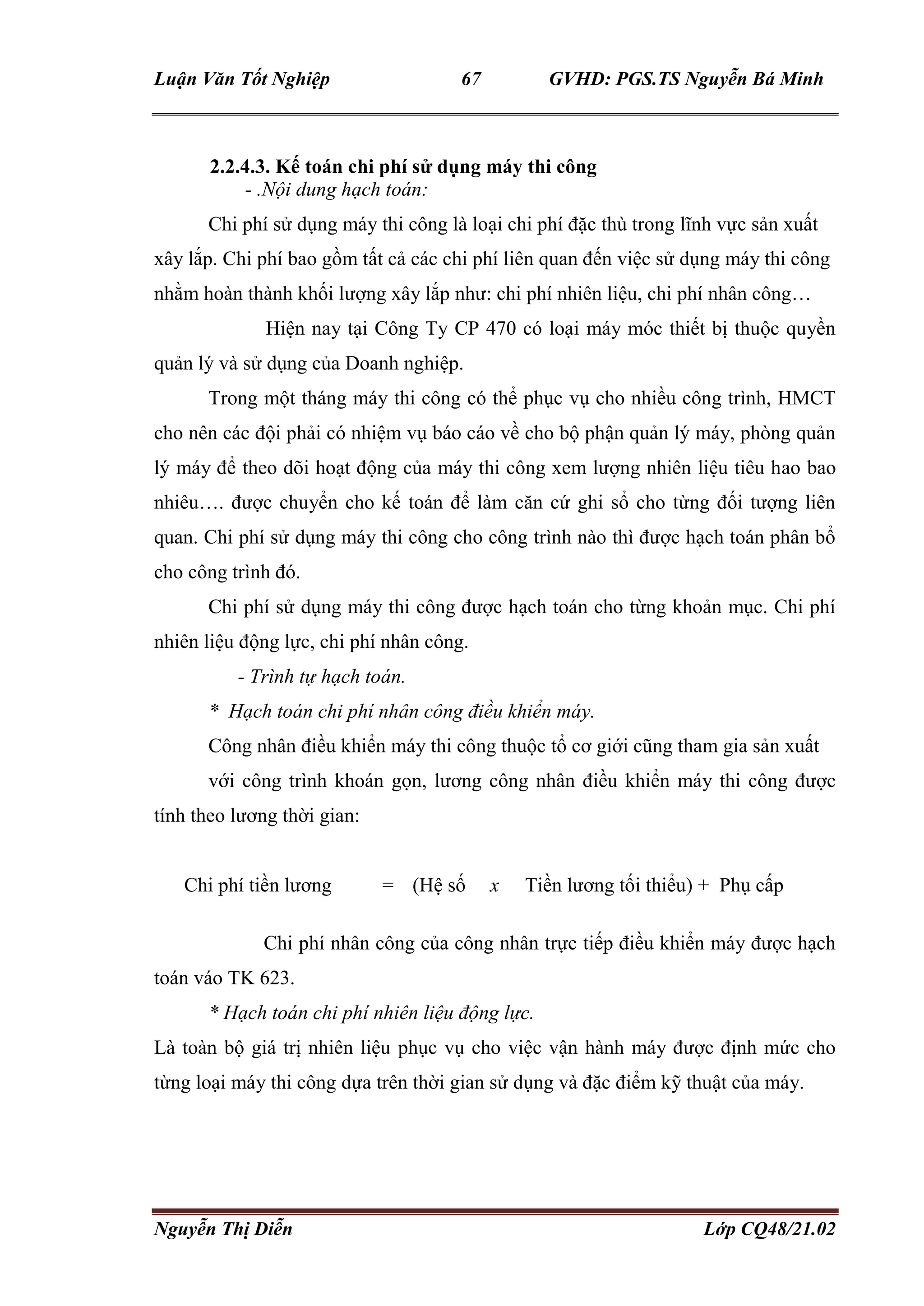 Luận Văn Tốt Nghiệp 67 GVHD: PGS.TS Nguyễn Bá Minh
Nguyễn Thị Diễn Lớp CQ48/21.02
2.2.4.3. Kế toán chi phí sử dụng máy thi công
- .Nội dung hạch toán:
Chi phí sử dụng máy thi công là loại chi phí đặc thù trong lĩnh vực sản xuất
xây lắp. Chi phí bao gồm tất cả các chi phí liên quan đến việc sử dụng máy thi công
nhằm hoàn thành khối lượng xây lắp như: chi phí nhiên liệu, chi phí nhân công…
Hiện nay tại Công Ty CP 470 có loại máy móc thiết bị thuộc quyền
quản lý và sử dụng của Doanh nghiệp.
Trong một tháng máy thi công có thể phục vụ cho nhiều công trình, HMCT
cho nên các đội phải có nhiệm vụ báo cáo về cho bộ phận quản lý máy, phòng quản
lý máy để theo dõi hoạt động của máy thi công xem lượng nhiên liệu tiêu hao bao
nhiêu…. được chuyển cho kế toán để làm căn cứ ghi sổ cho từng đối tượng liên
quan. Chi phí sử dụng máy thi công cho công trình nào thì được hạch toán phân bổ
cho công trình đó.
Chi phí sử dụng máy thi công được hạch toán cho từng khoản mục. Chi phí
nhiên liệu động lực, chi phí nhân công.
- Trình tự hạch toán.
* Hạch toán chi phí nhân công điều khiển máy.
Công nhân điều khiển máy thi công thuộc tổ cơ giới cũng tham gia sản xuất
với công trình khoán gọn, lương công nhân điều khiển máy thi công được
tính theo lương thời gian:
Chi phí tiền lương = (Hệ số x Tiền lương tối thiểu) + Phụ cấp
Chi phí nhân công của công nhân trực tiếp điều khiển máy được hạch
toán váo TK 623.
* Hạch toán chi phí nhiên liệu động lực.
Là toàn bộ giá trị nhiên liệu phục vụ cho việc vận hành máy được định mức cho
từng loại máy thi công dựa trên thời gian sử dụng và đặc điểm kỹ thuật của máy.
 