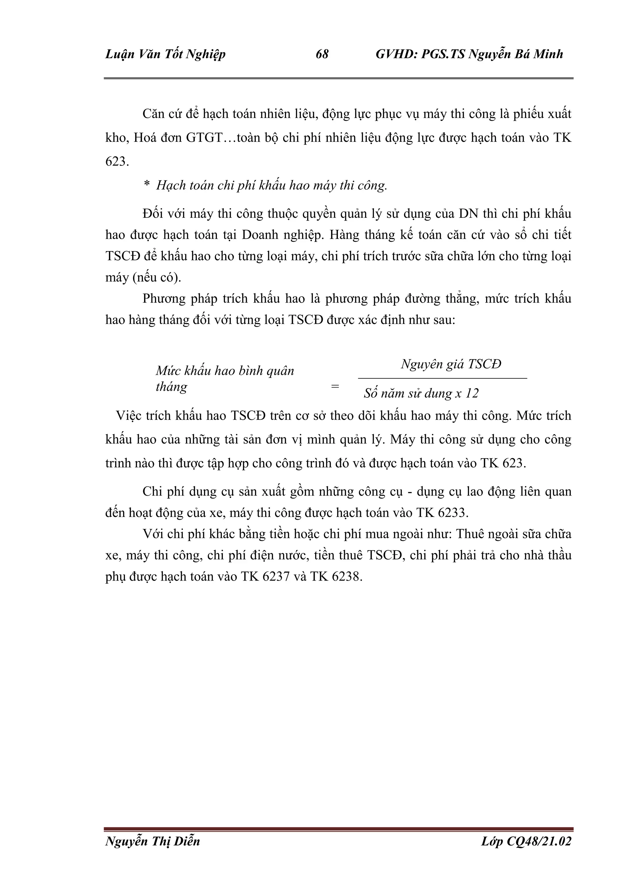 Luận Văn Tốt Nghiệp 68 GVHD: PGS.TS Nguyễn Bá Minh
Nguyễn Thị Diễn Lớp CQ48/21.02
Căn cứ để hạch toán nhiên liệu, động lực phục vụ máy thi công là phiếu xuất
kho, Hoá đơn GTGT…toàn bộ chi phí nhiên liệu động lực được hạch toán vào TK
623.
* Hạch toán chi phí khấu hao máy thi công.
Đối với máy thi công thuộc quyền quản lý sử dụng của DN thì chi phí khấu
hao được hạch toán tại Doanh nghiệp. Hàng tháng kế toán căn cứ vào sổ chi tiết
TSCĐ để khấu hao cho từng loại máy, chi phí trích trước sữa chữa lớn cho từng loại
máy (nếu có).
Phương pháp trích khấu hao là phương pháp đường thẳng, mức trích khấu
hao hàng tháng đối với từng loại TSCĐ được xác định như sau:
Mức khấu hao bình quân
tháng
=
=
Nguyên giá TSCĐ
Số năm sử dung x 12
Việc trích khấu hao TSCĐ trên cơ sở theo dõi khấu hao máy thi công. Mức trích
khấu hao của những tài sản đơn vị mình quản lý. Máy thi công sử dụng cho công
trình nào thì được tập hợp cho công trình đó và được hạch toán vào TK 623.
Chi phí dụng cụ sản xuất gồm những công cụ - dụng cụ lao động liên quan
đến hoạt động của xe, máy thi công được hạch toán vào TK 6233.
Với chi phí khác bằng tiền hoặc chi phí mua ngoài như: Thuê ngoài sữa chữa
xe, máy thi công, chi phí điện nước, tiền thuê TSCĐ, chi phí phải trả cho nhà thầu
phụ được hạch toán vào TK 6237 và TK 6238.
 