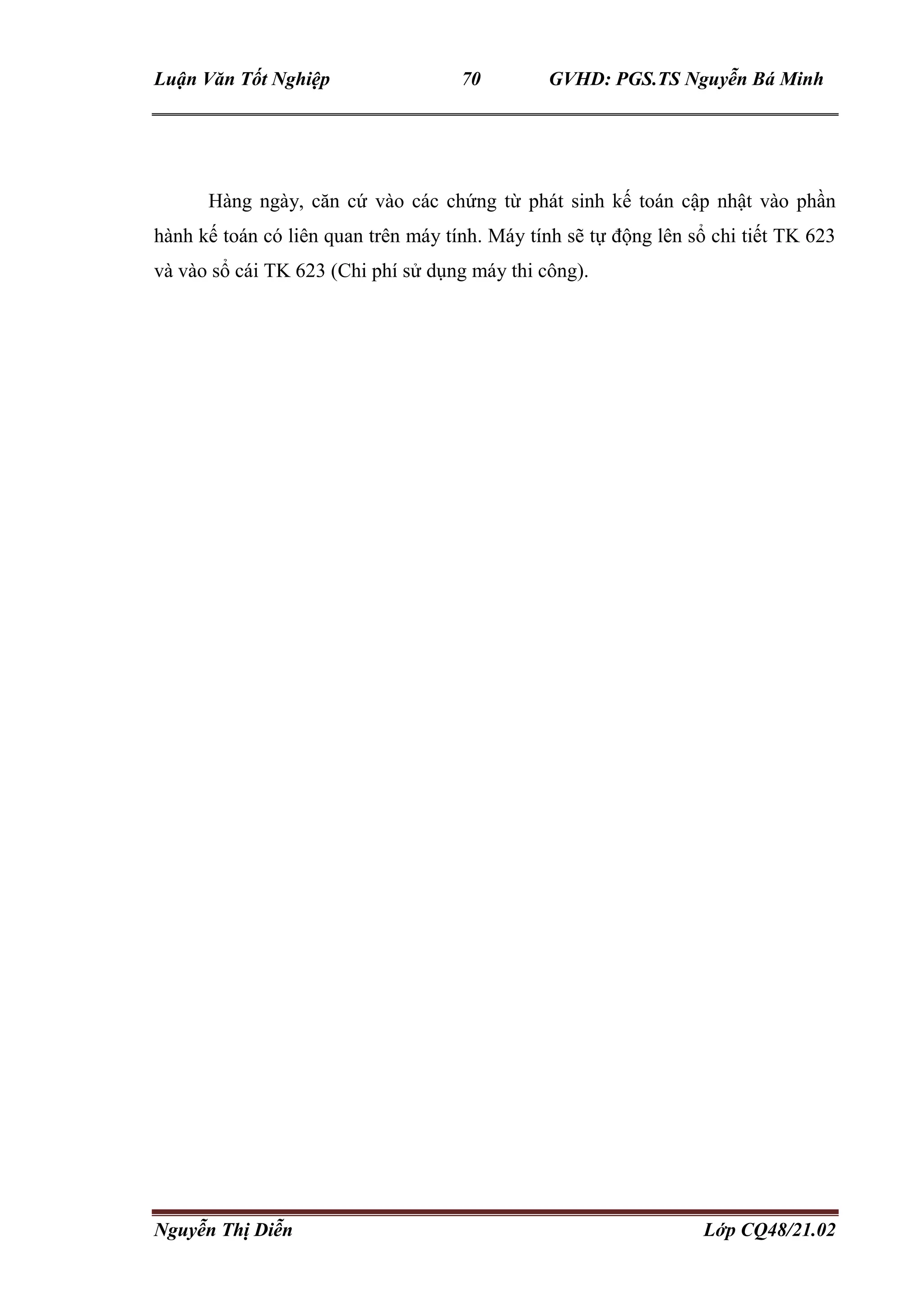 Luận Văn Tốt Nghiệp 70 GVHD: PGS.TS Nguyễn Bá Minh
Nguyễn Thị Diễn Lớp CQ48/21.02
Hàng ngày, căn cứ vào các chứng từ phát sinh kế toán cập nhật vào phần
hành kế toán có liên quan trên máy tính. Máy tính sẽ tự động lên sổ chi tiết TK 623
và vào sổ cái TK 623 (Chi phí sử dụng máy thi công).
 