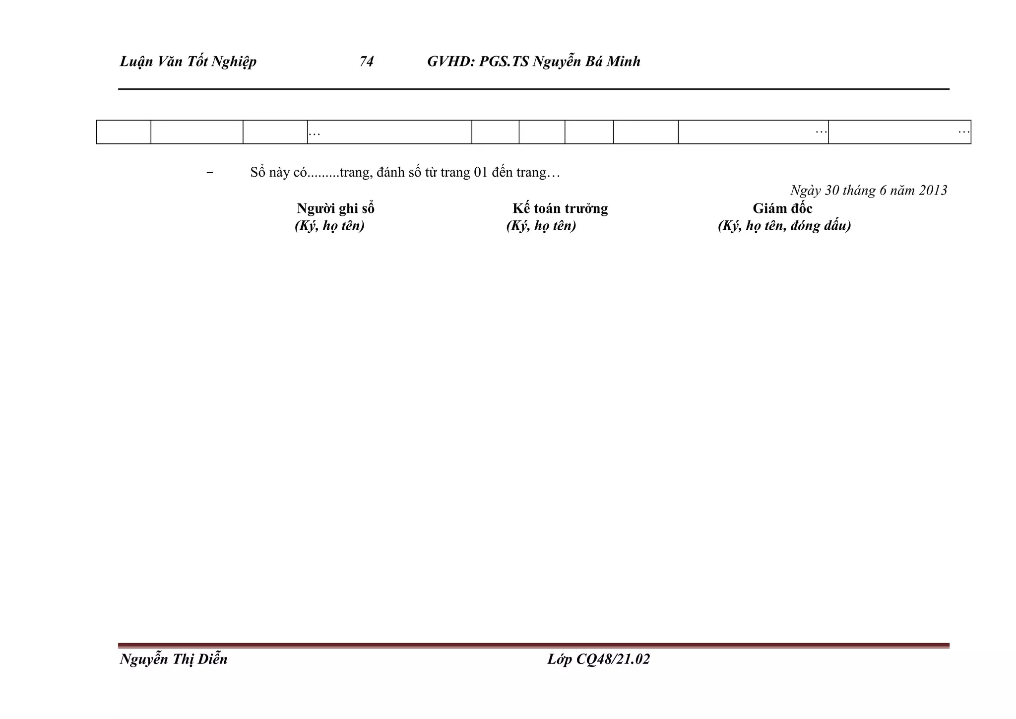 Luận Văn Tốt Nghiệp 74 GVHD: PGS.TS Nguyễn Bá Minh
Nguyễn Thị Diễn Lớp CQ48/21.02
… … …
- Sổ này có.........trang, đánh số từ trang 01 đến trang…
Ngày 30 tháng 6 năm 2013
Người ghi sổ Kế toán trưởng Giám đốc
(Ký, họ tên) (Ký, họ tên) (Ký, họ tên, đóng dấu)
 