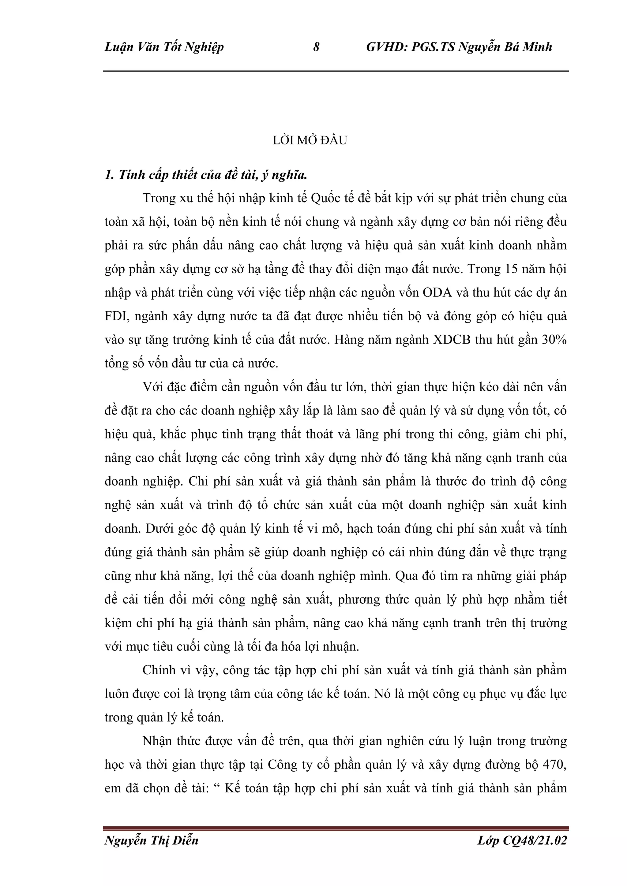 Luận Văn Tốt Nghiệp 8 GVHD: PGS.TS Nguyễn Bá Minh
Nguyễn Thị Diễn Lớp CQ48/21.02
LỜI MỞ ĐẦU
1. Tính cấp thiết của đề tài, ý nghĩa.
Trong xu thế hội nhập kinh tế Quốc tế để bắt kịp với sự phát triển chung của
toàn xã hội, toàn bộ nền kinh tế nói chung và ngành xây dựng cơ bản nói riêng đều
phải ra sức phấn đấu nâng cao chất lượng và hiệu quả sản xuất kinh doanh nhằm
góp phần xây dựng cơ sở hạ tầng để thay đổi diện mạo đất nước. Trong 15 năm hội
nhập và phát triển cùng với việc tiếp nhận các nguồn vốn ODA và thu hút các dự án
FDI, ngành xây dựng nước ta đã đạt được nhiều tiến bộ và đóng góp có hiệu quả
vào sự tăng trưởng kinh tế của đất nước. Hàng năm ngành XDCB thu hút gần 30%
tổng số vốn đầu tư của cả nước.
Với đặc điểm cần nguồn vốn đầu tư lớn, thời gian thực hiện kéo dài nên vấn
đề đặt ra cho các doanh nghiệp xây lắp là làm sao để quản lý và sử dụng vốn tốt, có
hiệu quả, khắc phục tình trạng thất thoát và lãng phí trong thi công, giảm chi phí,
nâng cao chất lượng các công trình xây dựng nhờ đó tăng khả năng cạnh tranh của
doanh nghiệp. Chi phí sản xuất và giá thành sản phẩm là thước đo trình độ công
nghệ sản xuất và trình độ tổ chức sản xuất của một doanh nghiệp sản xuất kinh
doanh. Dưới góc độ quản lý kinh tế vi mô, hạch toán đúng chi phí sản xuất và tính
đúng giá thành sản phẩm sẽ giúp doanh nghiệp có cái nhìn đúng đắn về thực trạng
cũng như khả năng, lợi thế của doanh nghiệp mình. Qua đó tìm ra những giải pháp
để cải tiến đổi mới công nghệ sản xuất, phương thức quản lý phù hợp nhằm tiết
kiệm chi phí hạ giá thành sản phẩm, nâng cao khả năng cạnh tranh trên thị trường
với mục tiêu cuối cùng là tối đa hóa lợi nhuận.
Chính vì vậy, công tác tập hợp chi phí sản xuất và tính giá thành sản phẩm
luôn được coi là trọng tâm của công tác kế toán. Nó là một công cụ phục vụ đắc lực
trong quản lý kế toán.
Nhận thức được vấn đề trên, qua thời gian nghiên cứu lý luận trong trường
học và thời gian thực tập tại Công ty cổ phần quản lý và xây dựng đường bộ 470,
em đã chọn đề tài: “ Kế toán tập hợp chi phí sản xuất và tính giá thành sản phẩm
 