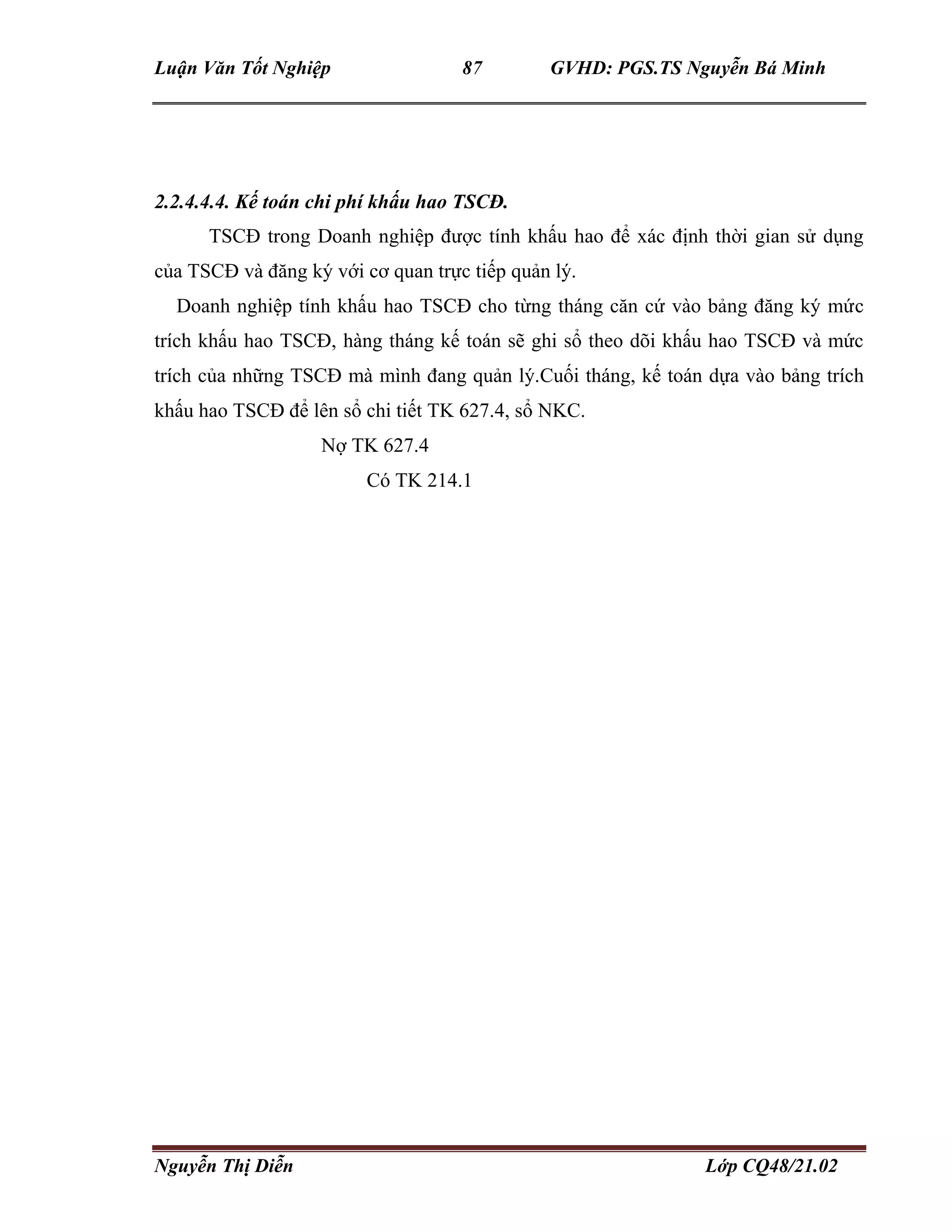 Luận Văn Tốt Nghiệp 87 GVHD: PGS.TS Nguyễn Bá Minh
Nguyễn Thị Diễn Lớp CQ48/21.02
2.2.4.4.4. Kế toán chi phí khấu hao TSCĐ.
TSCĐ trong Doanh nghiệp được tính khấu hao để xác định thời gian sử dụng
của TSCĐ và đăng ký với cơ quan trực tiếp quản lý.
Doanh nghiệp tính khấu hao TSCĐ cho từng tháng căn cứ vào bảng đăng ký mức
trích khấu hao TSCĐ, hàng tháng kế toán sẽ ghi sổ theo dõi khấu hao TSCĐ và mức
trích của những TSCĐ mà mình đang quản lý.Cuối tháng, kế toán dựa vào bảng trích
khấu hao TSCĐ để lên sổ chi tiết TK 627.4, sổ NKC.
Nợ TK 627.4
Có TK 214.1
 