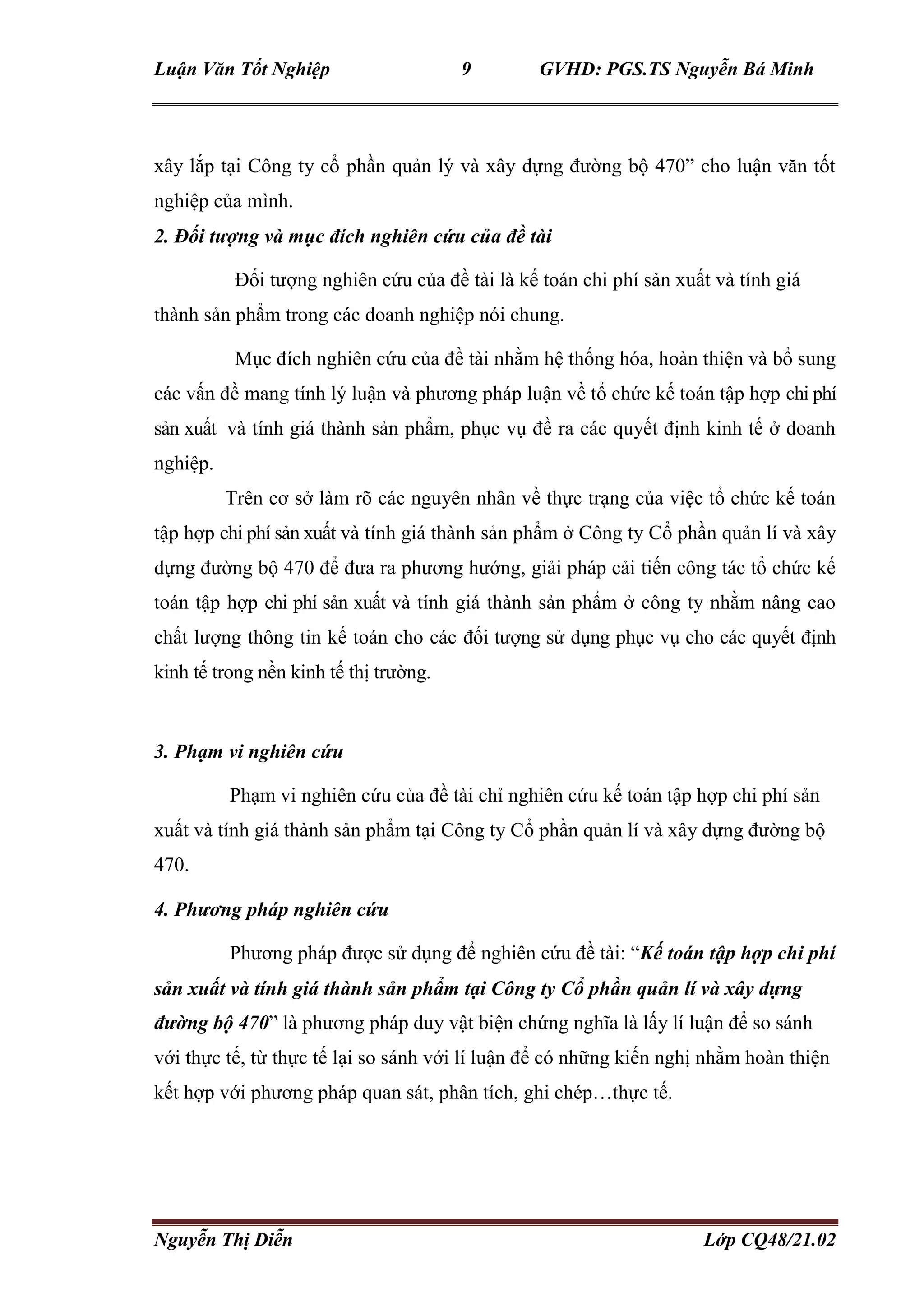 Luận Văn Tốt Nghiệp 9 GVHD: PGS.TS Nguyễn Bá Minh
Nguyễn Thị Diễn Lớp CQ48/21.02
xây lắp tại Công ty cổ phần quản lý và xây dựng đường bộ 470” cho luận văn tốt
nghiệp của mình.
2. Đối tượng và mục đích nghiên cứu của đề tài
Đối tượng nghiên cứu của đề tài là kế toán chi phí sản xuất và tính giá
thành sản phẩm trong các doanh nghiệp nói chung.
Mục đích nghiên cứu của đề tài nhằm hệ thống hóa, hoàn thiện và bổ sung
các vấn đề mang tính lý luận và phương pháp luận về tổ chức kế toán tập hợp chi phí
sản xuất và tính giá thành sản phẩm, phục vụ đề ra các quyết định kinh tế ở doanh
nghiệp.
Trên cơ sở làm rõ các nguyên nhân về thực trạng của việc tổ chức kế toán
tập hợp chi phí sản xuất và tính giá thành sản phẩm ở Công ty Cổ phần quản lí và xây
dựng đường bộ 470 để đưa ra phương hướng, giải pháp cải tiến công tác tổ chức kế
toán tập hợp chi phí sản xuất và tính giá thành sản phẩm ở công ty nhằm nâng cao
chất lượng thông tin kế toán cho các đối tượng sử dụng phục vụ cho các quyết định
kinh tế trong nền kinh tế thị trường.
3. Phạm vi nghiên cứu
Phạm vi nghiên cứu của đề tài chỉ nghiên cứu kế toán tập hợp chi phí sản
xuất và tính giá thành sản phẩm tại Công ty Cổ phần quản lí và xây dựng đường bộ
470.
4. Phương pháp nghiên cứu
Phương pháp được sử dụng để nghiên cứu đề tài: “Kế toán tập hợp chi phí
sản xuất và tính giá thành sản phẩm tại Công ty Cổ phần quản lí và xây dựng
đường bộ 470” là phương pháp duy vật biện chứng nghĩa là lấy lí luận để so sánh
với thực tế, từ thực tế lại so sánh với lí luận để có những kiến nghị nhằm hoàn thiện
kết hợp với phương pháp quan sát, phân tích, ghi chép…thực tế.
 