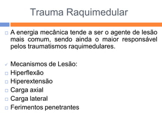 Trauma Raquimedular
 A energia mecânica tende a ser o agente de lesão
mais comum, sendo ainda o maior responsável
pelos traumatismos raquimedulares.
 Mecanismos de Lesão:
 Hiperflexão
 Hiperextensão
 Carga axial
 Carga lateral
 Ferimentos penetrantes
 