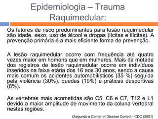 Epidemiologia – Trauma
Raquimedular:
Os fatores de risco predominantes para lesão raquimedular
são idade, sexo, uso de álcool e drogas (lícitas e ilícitas). A
prevenção primária é a mais eficiente forma de prevenção.
A lesão raquimedular ocorre com frequência até quatro
vezes maior em homens que em mulheres. Mais da metade
dos registros de lesão raquimedular ocorre em indivíduos
inseridos na faixa etária dos 16 aos 30 anos, sendo a causa
mais comum os acidentes automobilísticos (35 %) seguida
pela violência (30%), quedas (19%) e práticas desportivas
(8%).
As vértebras mais acometidas são C5, C6 e C7, T12 e L1
devido a maior amplitude de movimento da coluna vertebral
nestas regiões.
(Segundo o Center of Disease Control - CDC (2001)
 