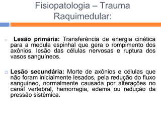 Fisiopatologia – Trauma
Raquimedular:
 Lesão primária: Transferência de energia cinética
para a medula espinhal que gera o rompimento dos
axônios, lesão das células nervosas e ruptura dos
vasos sanguíneos.
 Lesão secundária: Morte de axônios e células que
não foram inicialmente lesados, pela redução do fluxo
sanguíneo, normalmente causada por alterações no
canal vertebral, hemorragia, edema ou redução da
pressão sistêmica.
 