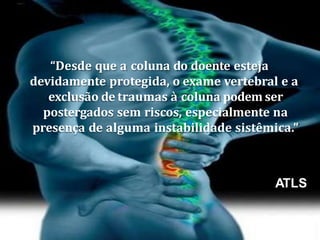 “Desde que a coluna do doente esteja
devidamente protegida, o exame vertebral e a
exclusão de traumas à coluna podem ser
postergados sem riscos, especialmente na
presença de alguma instabilidade sistêmica.”
ATLS
 