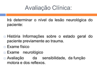 Avaliação Clínica:
Irá determinar o nível da lesão neurológica do
paciente:
 História Informações sobre o estado geral do
paciente previamente ao trauma.
 Exame físico
 Exame neurológico
 Avaliação da sensibilidade, da função
motora e dos reflexos.
 