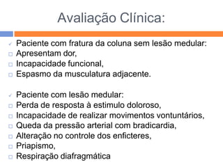 Avaliação Clínica:
 Paciente com fratura da coluna sem lesão medular:
 Apresentam dor,
 Incapacidade funcional,
 Espasmo da musculatura adjacente.
 Paciente com lesão medular:
 Perda de resposta à estimulo doloroso,
 Incapacidade de realizar movimentos vontuntários,
 Queda da pressão arterial com bradicardia,
 Alteração no controle dos enficteres,
 Priapismo,
 Respiração diafragmática
 