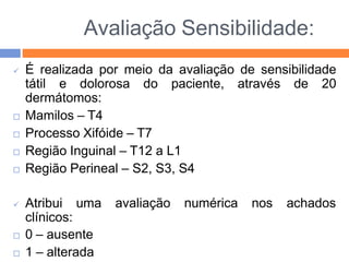 Avaliação Sensibilidade:
 É realizada por meio da avaliação de sensibilidade
tátil e dolorosa do paciente, através de 20
dermátomos:
 Mamilos – T4
 Processo Xifóide – T7
 Região Inguinal – T12 a L1
 Região Perineal – S2, S3, S4
 Atribui uma
clínicos:
 0 – ausente
 1 – alterada
avaliação numérica nos achados
 