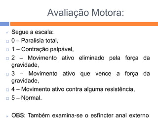 Avaliação Motora:
 Segue a escala:
 0 – Paralisia total,
 1 – Contração palpável,
 2 – Movimento ativo
gravidade,
eliminado pela força da
 3 – Movimento ativo que vence a força da
gravidade,
 4 – Movimento ativo contra alguma resistência,
 5 – Normal.
 OBS: Também examina-se o esfíncter anal externo
 