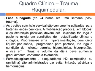 Quadro Clínico – Trauma
Raquimedular:
 Fase subaguda (de 24 horas até uma semana pós-
trauma).
 As trações com halo cervical são comumente utilizadas para
tratar as lesões cervicais. A mobilização precoce, em blocos,
e os exercícios passivos devem ser iniciados tão logo o
paciente esteja em condições de estabilidade clínica e
cirúrgica. Programa-se uma hiperalimentação, com dieta
líquida por sonda, progredindo para pastosa, tão logo a
condição do cliente permita, hipercalórica, hiperprotéica
e rica em fibras, e volume da dieta deve aumentar
gradualmente, conforme a tolerância.
 Farmacologicamente , bloqueadores H2 (cimettidina ou
ranitidina) são administrados par evitar irritação gástrica e
hemorriagias
 