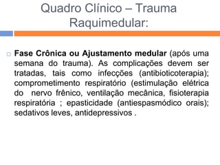 Quadro Clínico – Trauma
Raquimedular:
 Fase Crônica ou Ajustamento medular (após uma
semana do trauma). As complicações devem ser
tratadas, tais como infecções (antibioticoterapia);
comprometimento respiratório (estimulação elétrica
do nervo frênico, ventilação mecânica, fisioterapia
respiratória ; epasticidade (antiespasmódico orais);
sedativos leves, antidepressivos .
 
