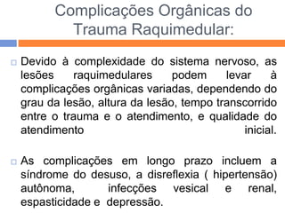 Complicações Orgânicas do
Trauma Raquimedular:
 Devido à complexidade do sistema nervoso, as
lesões raquimedulares podem levar à
complicações orgânicas variadas, dependendo do
grau da lesão, altura da lesão, tempo transcorrido
entre o trauma e o atendimento, e qualidade do
atendimento inicial.
 As complicações em longo prazo incluem a
síndrome do desuso, a disreflexia ( hipertensão)
autônoma, infecções vesical e renal,
espasticidade e depressão.
 