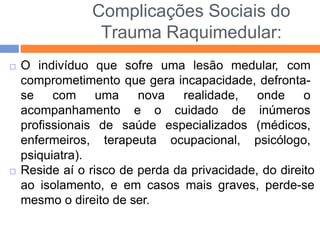 Complicações Sociais do
Trauma Raquimedular:
 O indivíduo que sofre uma lesão medular, com
comprometimento que gera incapacidade, defronta-
nova realidade, onde o
se com uma
acompanhamento e o cuidado
profissionais de saúde
enfermeiros, terapeuta
especializados
ocupacional,
de inúmeros
(médicos,
psicólogo,
psiquiatra).
 Reside aí o risco de perda da privacidade, do direito
ao isolamento, e em casos mais graves, perde-se
mesmo o direito de ser.
 