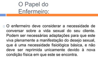 O Papel do
Enfermeiro:
 O enfermeiro deve considerar a necessidade de
conversar sobre a vida sexual do seu cliente.
Podem ser necessárias adaptações para que este
viva plenamente a manifestação do desejo sexual,
que é uma necessidade fisiológica básica, e não
deve ser reprimida unicamente devido à nova
condição física em que este se encontra.
 