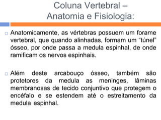 Coluna Vertebral –
Anatomia e Fisiologia:
 Anatomicamente, as vértebras possuem um forame
vertebral, que quando alinhadas, formam um “túnel”
ósseo, por onde passa a medula espinhal, de onde
ramificam os nervos espinhais.
 Além deste
protetores da
arcabouço ósseo, também são
medula as meninges, lâminas
membranosas de tecido conjuntivo que protegem o
encéfalo e se estendem até o estreitamento da
medula espinhal.
 