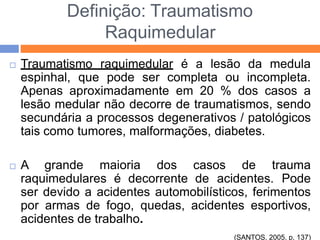 Definição: Traumatismo
Raquimedular
 Traumatismo raquimedular é a lesão da medula
espinhal, que pode ser completa ou incompleta.
Apenas aproximadamente em 20 % dos casos a
lesão medular não decorre de traumatismos, sendo
secundária a processos degenerativos / patológicos
tais como tumores, malformações, diabetes.
 A grande maioria dos casos de trauma
raquimedulares é decorrente de acidentes. Pode
ser devido a acidentes automobilísticos, ferimentos
por armas de fogo, quedas, acidentes esportivos,
acidentes de trabalho.
(SANTOS, 2005. p. 137)
 