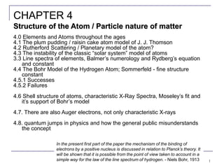 1
4.0 Elements and Atoms throughout the ages
4.1 The plum pudding / raisin cake atom model of J. J. Thomson
4.2 Rutherford Scattering / Planetary model of the atom?
4.3 The instability of the classic “solar system” model of atoms
3.3 Line spectra of elements, Balmer’s numerology and Rydberg’s equation
and constant
4.4 The Bohr Model of the Hydrogen Atom; Sommerfeld - fine structure
constant
4.5.1 Successes
4.5.2 Failures
4.6 Shell structure of atoms, characteristic X-Ray Spectra, Moseley’s fit and
it’s support of Bohr’s model
4.7. There are also Auger electrons, not only characteristic X-rays
4.8. quantum jumps in physics and how the general public misunderstands
the concept
CHAPTER 4
Structure of the Atom / Particle nature of matter
In the present first part of the paper the mechanism of the binding of
electrons by a positive nucleus is discussed in relation to Planck’s theory. It
will be shown that it is possible from the point of view taken to account in a
simple way for the law of the line spectrum of hydrogen. - Niels Bohr, 1913
 